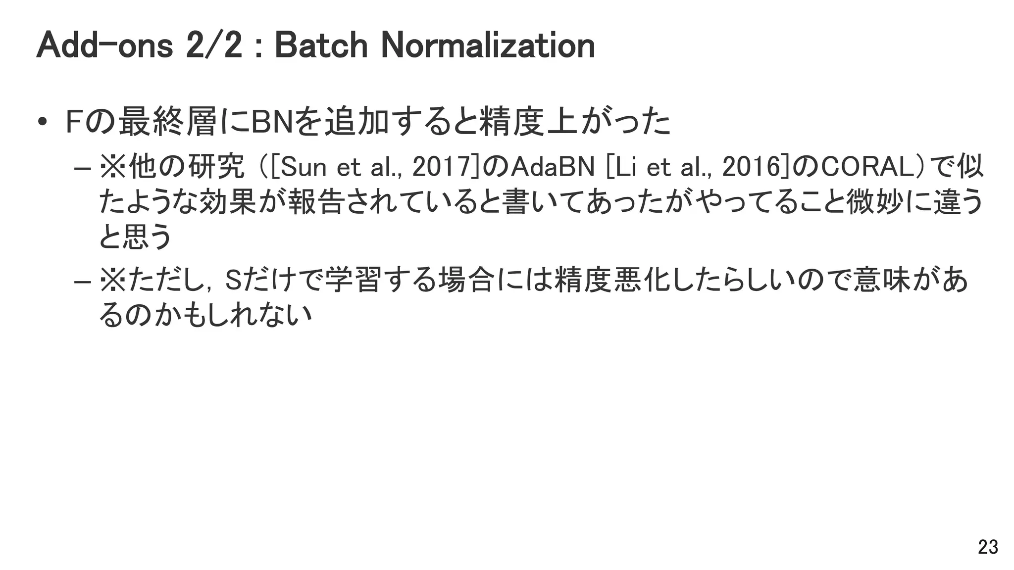 Add-ons 2/2 : Batch Normalization
• Fの最終層にBNを追加すると精度上がった
– ※他の研究 （[Sun et al., 2017]のAdaBN [Li et al., 2016]のCORAL）で似
たような効果が報告されていると書いてあったがやってること微妙に違う
と思う
– ※ただし，Sだけで学習する場合には精度悪化したらしいので意味があ
るのかもしれない
23
 