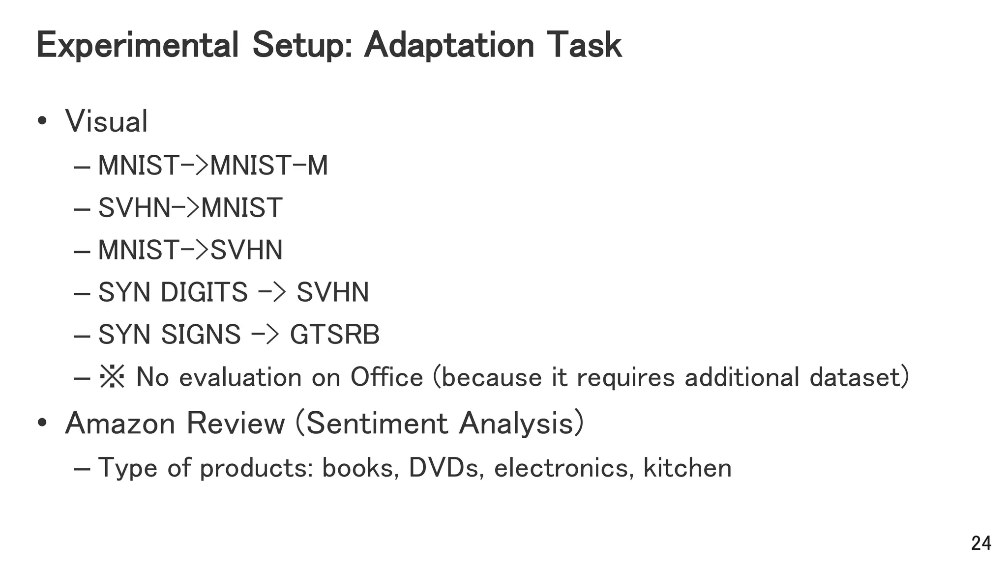 Experimental Setup: Adaptation Task
• Visual
– MNIST->MNIST-M
– SVHN->MNIST
– MNIST->SVHN
– SYN DIGITS -> SVHN
– SYN SIGNS -> GTSRB
– ※ No evaluation on Office (because it requires additional dataset)
• Amazon Review (Sentiment Analysis)
– Type of products: books, DVDs, electronics, kitchen
24
 