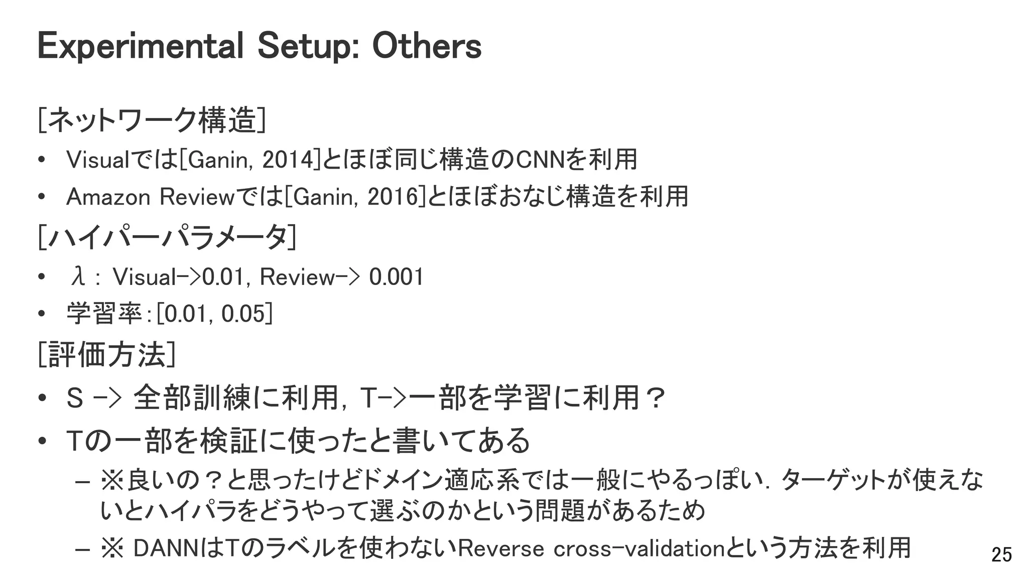 Experimental Setup: Others
[ネットワーク構造]
• Visualでは[Ganin, 2014]とほぼ同じ構造のCNNを利用
• Amazon Reviewでは[Ganin, 2016]とほぼおなじ構造を利用
[ハイパーパラメータ]
• λ： Visual->0.01, Review-> 0.001
• 学習率：[0.01, 0.05]
[評価方法]
• S -> 全部訓練に利用，T->一部を学習に利用？
• Tの一部を検証に使ったと書いてある
– ※良いの？と思ったけどドメイン適応系では一般にやるっぽい．ターゲットが使えな
いとハイパラをどうやって選ぶのかという問題があるため
– ※ DANNはTのラベルを使わないReverse cross-validationという方法を利用 25
 