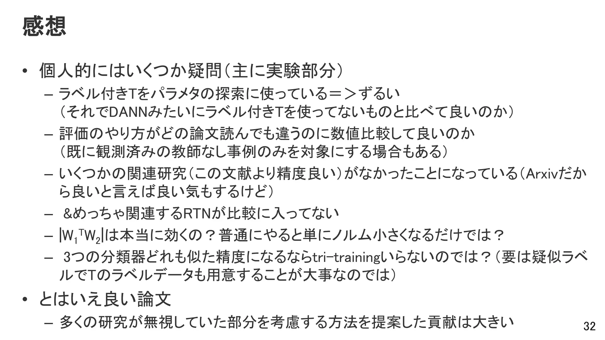 感想
• 個人的にはいくつか疑問（主に実験部分）
– ラベル付きTをパラメタの探索に使っている＝＞ずるい
（それでDANNみたいにラベル付きTを使ってないものと比べて良いのか）
– 評価のやり方がどの論文読んでも違うのに数値比較して良いのか
（既に観測済みの教師なし事例のみを対象にする場合もある）
– いくつかの関連研究（この文献より精度良い）がなかったことになっている（Arxivだか
ら良いと言えば良い気もするけど）
– &めっちゃ関連するRTNが比較に入ってない
– |W1
TW2|は本当に効くの？普通にやると単にノルム小さくなるだけでは？
– 3つの分類器どれも似た精度になるならtri-trainingいらないのでは？（要は疑似ラベ
ルでTのラベルデータも用意することが大事なのでは）
• とはいえ良い論文
– 多くの研究が無視していた部分を考慮する方法を提案した貢献は大きい 32
 
