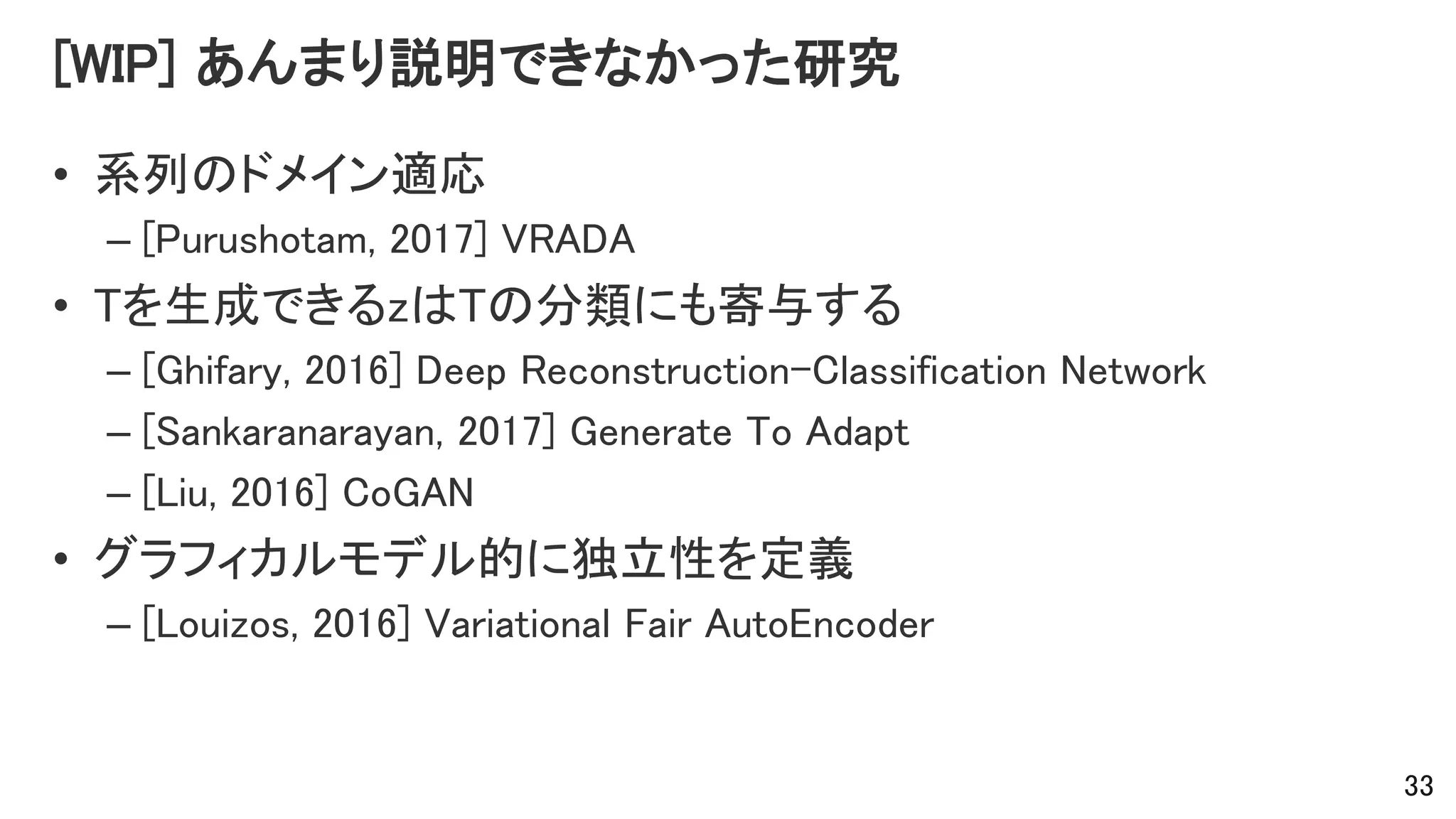 [WIP] あんまり説明できなかった研究
• 系列のドメイン適応
– [Purushotam, 2017] VRADA
• Tを生成できるzはTの分類にも寄与する
– [Ghifary, 2016] Deep Reconstruction-Classification Network
– [Sankaranarayan, 2017] Generate To Adapt
– [Liu, 2016] CoGAN
• グラフィカルモデル的に独立性を定義
– [Louizos, 2016] Variational Fair AutoEncoder
33
 