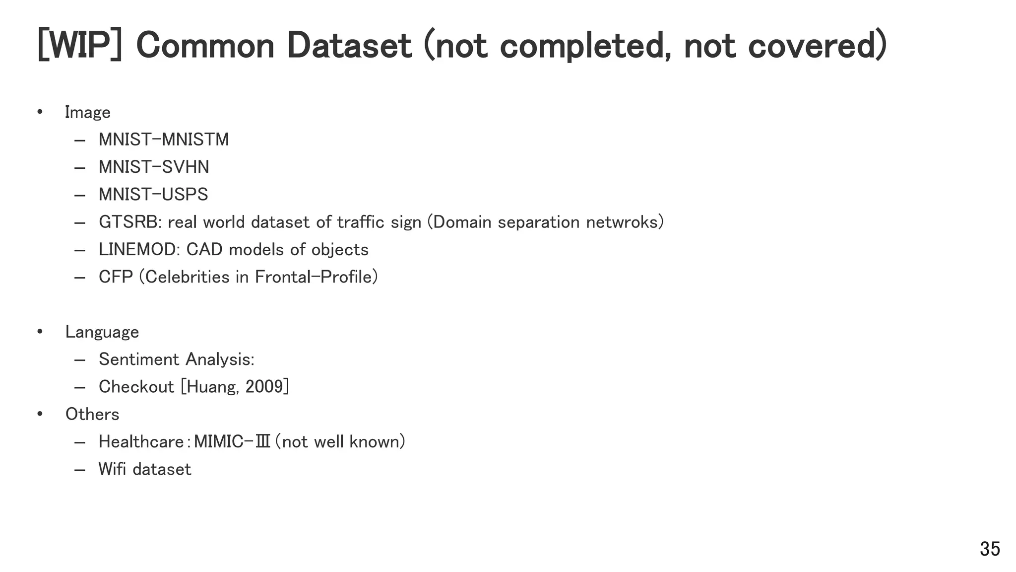[WIP] Common Dataset (not completed, not covered)
• Image
– MNIST-MNISTM
– MNIST-SVHN
– MNIST-USPS
– GTSRB: real world dataset of traffic sign (Domain separation netwroks)
– LINEMOD: CAD models of objects
– CFP (Celebrities in Frontal-Profile)
• Language
– Sentiment Analysis:
– Checkout [Huang, 2009]
• Others
– Healthcare：MIMIC-Ⅲ（not well known)
– Wifi dataset
35
 