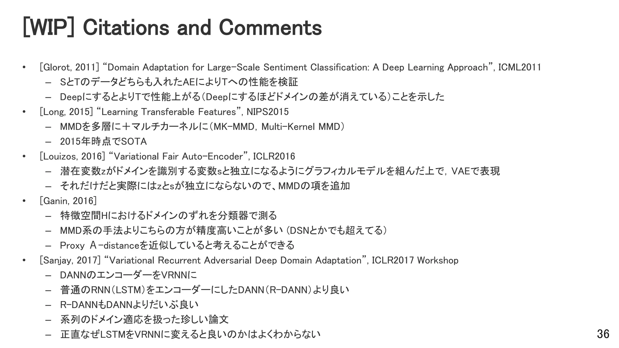 [WIP] Citations and Comments
• [Glorot, 2011] “Domain Adaptation for Large-Scale Sentiment Classification: A Deep Learning Approach”, ICML2011
– SとTのデータどちらも入れたAEによりTへの性能を検証
– DeepにするとよりTで性能上がる（Deepにするほどドメインの差が消えている）ことを示した
• [Long, 2015] “Learning Transferable Features”, NIPS2015
– MMDを多層に＋マルチカーネルに（MK-MMD，Multi-Kernel MMD）
– 2015年時点でSOTA
• [Louizos, 2016] “Variational Fair Auto-Encoder”, ICLR2016
– 潜在変数zがドメインを識別する変数sと独立になるようにグラフィカルモデルを組んだ上で，VAEで表現
– それだけだと実際にはzとsが独立にならないので、MMDの項を追加
• [Ganin, 2016]
– 特徴空間Hにおけるドメインのずれを分類器で測る
– MMD系の手法よりこちらの方が精度高いことが多い (DSNとかでも超えてる）
– Proxy Α-distanceを近似していると考えることができる
• [Sanjay, 2017] “Variational Recurrent Adversarial Deep Domain Adaptation”, ICLR2017 Workshop
– DANNのエンコーダーをVRNNに
– 普通のRNN（LSTM）をエンコーダーにしたDANN（R-DANN）より良い
– R-DANNもDANNよりだいぶ良い
– 系列のドメイン適応を扱った珍しい論文
– 正直なぜLSTMをVRNNに変えると良いのかはよくわからない 36
 
