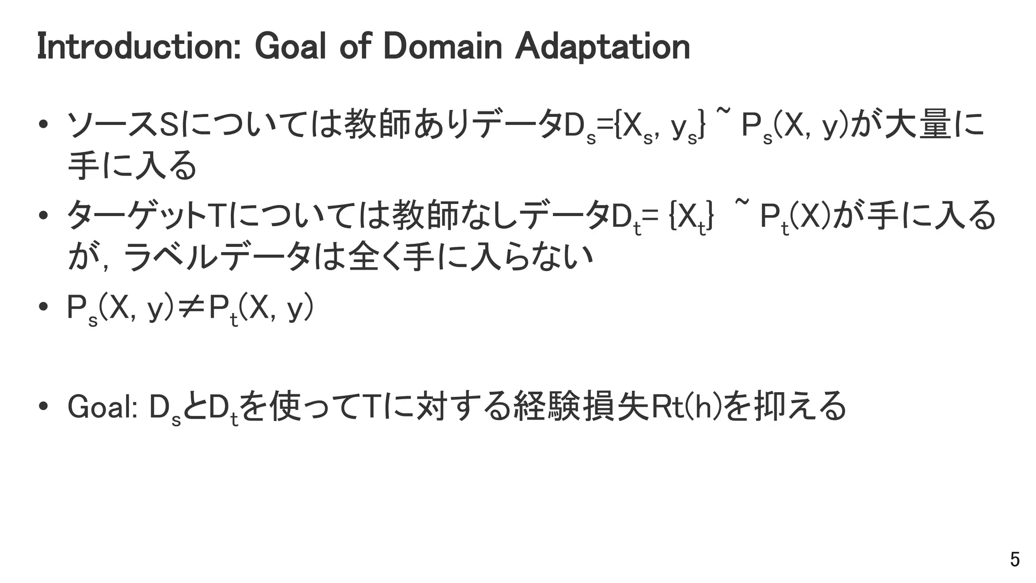 Introduction: Goal of Domain Adaptation
• ソースSについては教師ありデータDs={Xs, ys} ~ Ps(X, y)が大量に
手に入る
• ターゲットTについては教師なしデータDt= {Xt} ~ Pt(X)が手に入る
が，ラベルデータは全く手に入らない
• Ps(X, y)≠Pt(X, y)
• Goal: DsとDtを使ってTに対する経験損失Rt(h)を抑える
5
 