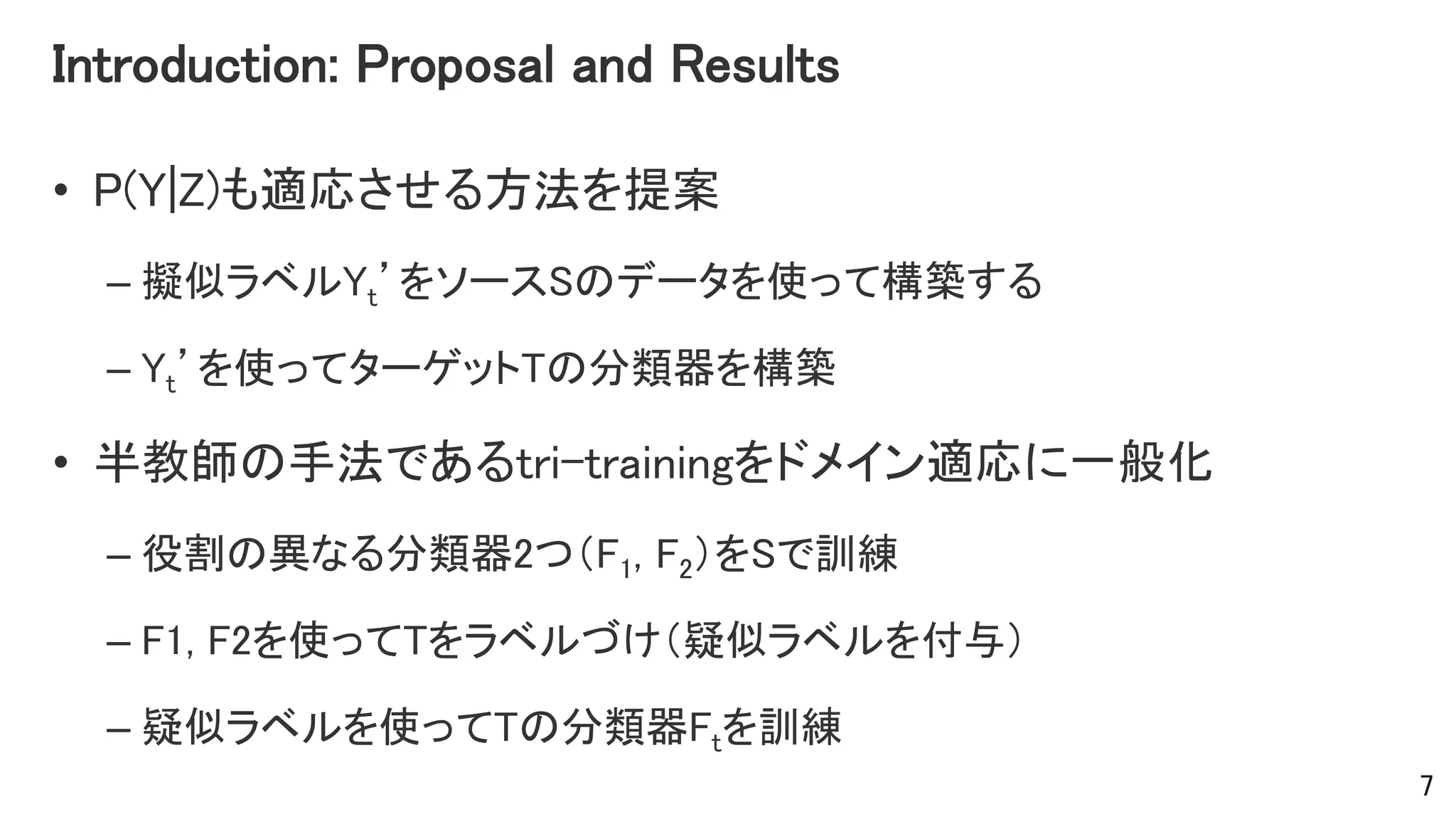 Introduction: Proposal and Results
• P(Y|Z)も適応させる方法を提案
– 擬似ラベルYt’をソースSのデータを使って構築する
– Yt’を使ってターゲットTの分類器を構築
• 半教師の手法であるtri-trainingをドメイン適応に一般化
– 役割の異なる分類器2つ（F1, F2）をSで訓練
– F1, F2を使ってTをラベルづけ（疑似ラベルを付与）
– 疑似ラベルを使ってTの分類器Ftを訓練
7
 