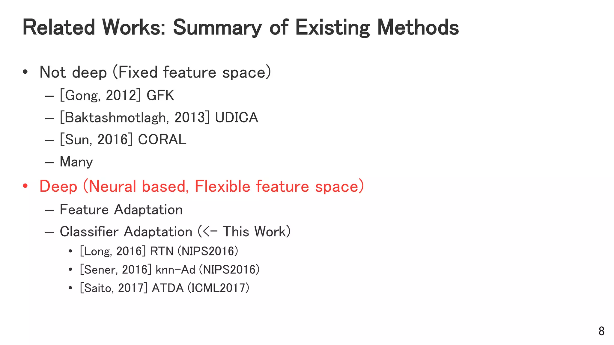 Related Works: Summary of Existing Methods
• Not deep (Fixed feature space)
– [Gong, 2012] GFK
– [Baktashmotlagh, 2013] UDICA
– [Sun, 2016] CORAL
– Many
• Deep (Neural based, Flexible feature space)
– Feature Adaptation
– Classifier Adaptation (<- This Work)
• [Long, 2016] RTN (NIPS2016)
• [Sener, 2016] knn-Ad (NIPS2016)
• [Saito, 2017] ATDA (ICML2017)
8
 