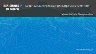 DEEP LEARNING JP
[DL Papers]
DeepNav: Learning to Navigate Large Cities (CVPR2017)
MasashiYokota, Nakayama Lab
http://deeplearning.jp/
 