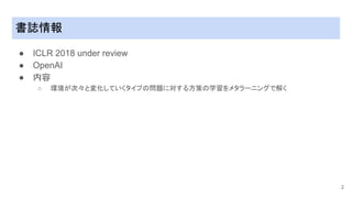 書誌情報
● ICLR 2018 under review
● OpenAI
● 内容
○ 環境が次々と変化していくタイプの問題に対する方策の学習をメタラーニングで解く
2
 
