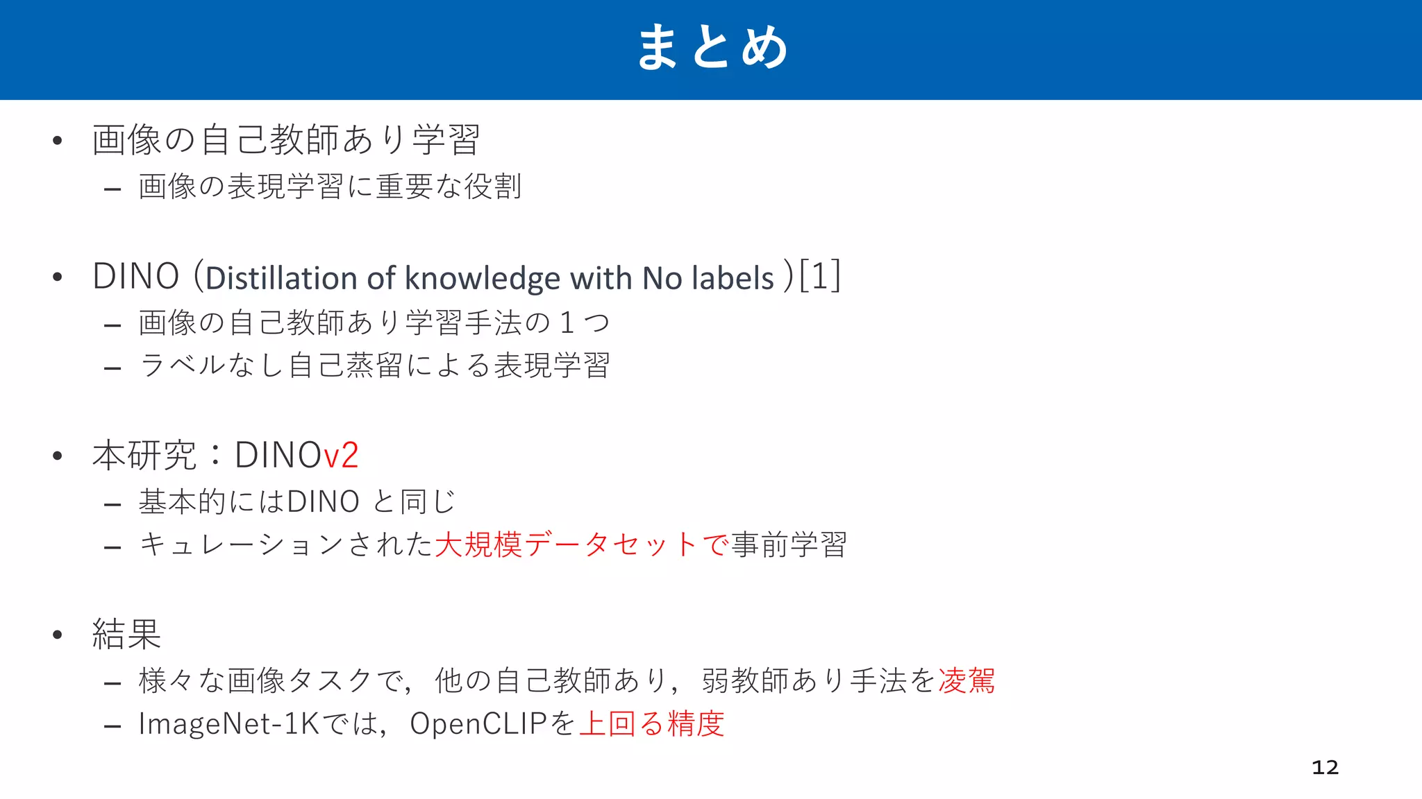 まとめ
• 画像の⾃⼰教師あり学習
– 画像の表現学習に重要な役割
• DINO (Distillation of knowledge with No labels )[1]
– 画像の⾃⼰教師あり学習⼿法の１つ
– ラベルなし⾃⼰蒸留による表現学習
• 本研究：DINOv2
– 基本的にはDINO と同じ
– キュレーションされた⼤規模データセットで事前学習
• 結果
– 様々な画像タスクで，他の⾃⼰教師あり，弱教師あり⼿法を凌駕
– ImageNet-1Kでは，OpenCLIPを上回る精度
12
 