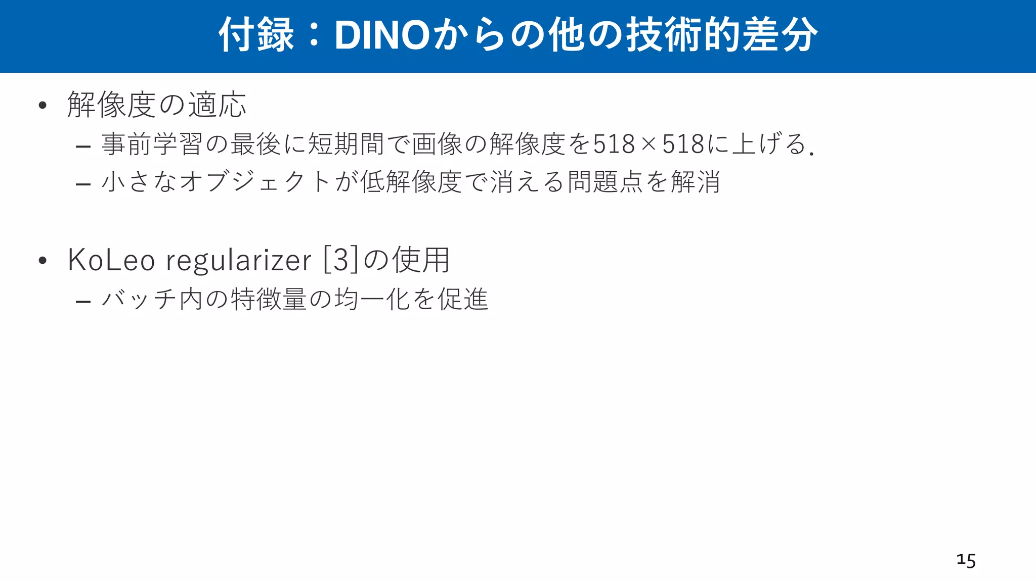 付録：DINOからの他の技術的差分
• 解像度の適応
– 事前学習の最後に短期間で画像の解像度を518×518に上げる．
– ⼩さなオブジェクトが低解像度で消える問題点を解消
• KoLeo regularizer [3]の使⽤
– バッチ内の特徴量の均⼀化を促進
15
 