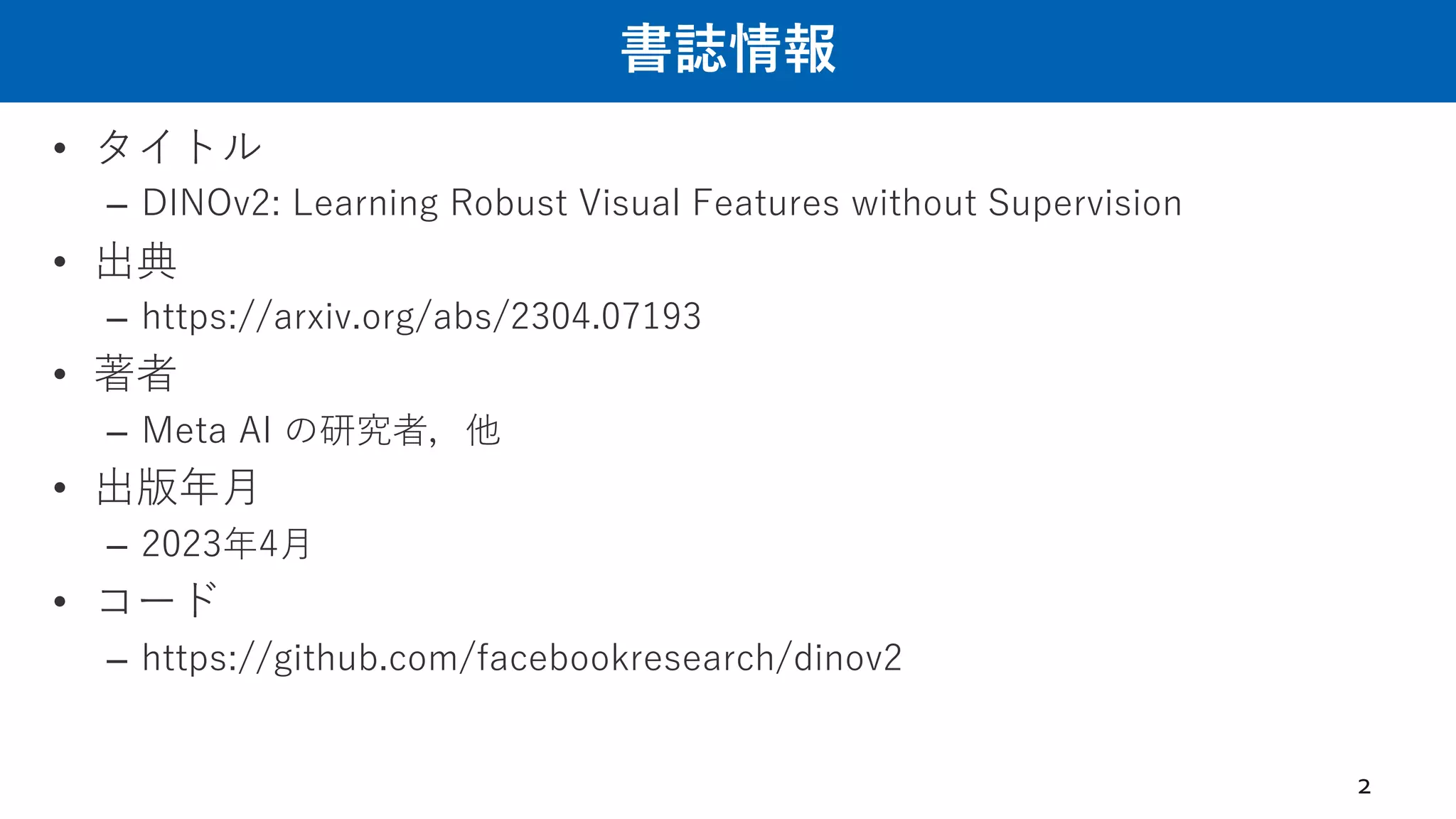 書誌情報
• タイトル
– DINOv2: Learning Robust Visual Features without Supervision
• 出典
– https://arxiv.org/abs/2304.07193
• 著者
– Meta AI の研究者，他
• 出版年⽉
– 2023年4⽉
• コード
– https://github.com/facebookresearch/dinov2
2
 
