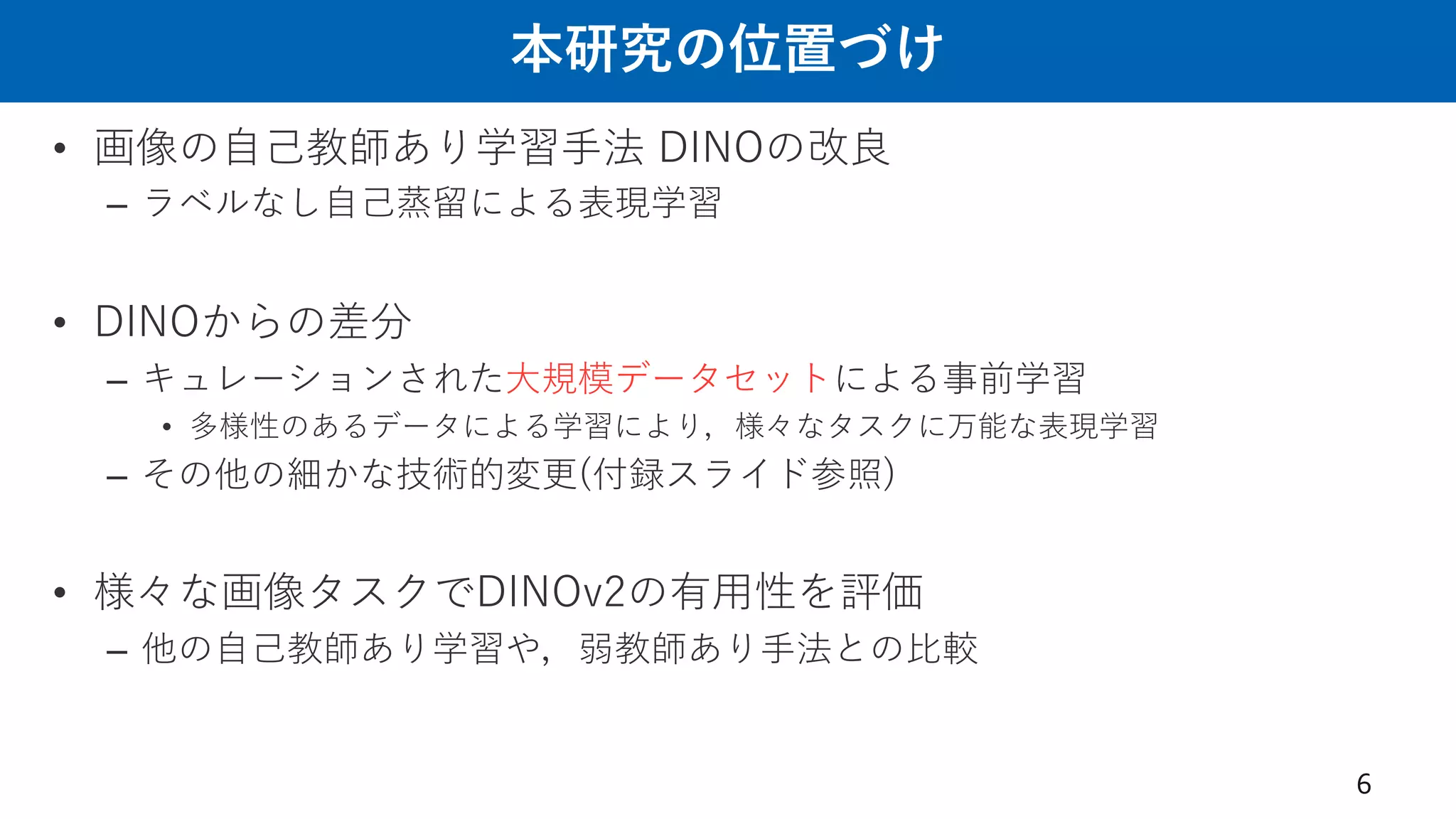 本研究の位置づけ
• 画像の⾃⼰教師あり学習⼿法 DINOの改良
– ラベルなし⾃⼰蒸留による表現学習
• DINOからの差分
– キュレーションされた⼤規模データセットによる事前学習
• 多様性のあるデータによる学習により，様々なタスクに万能な表現学習
– その他の細かな技術的変更(付録スライド参照)
• 様々な画像タスクでDINOv2の有⽤性を評価
– 他の⾃⼰教師あり学習や，弱教師あり⼿法との⽐較
6
 