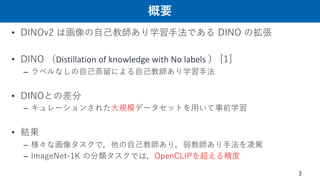 概要
• DINOv2 は画像の⾃⼰教師あり学習⼿法である DINO の拡張
• DINO （Distillation of knowledge with No labels ） [1]
– ラベルなしの⾃⼰蒸留による⾃⼰教師あり学習⼿法
• DINOとの差分
– キュレーションされた⼤規模データセットを⽤いて事前学習
• 結果
– 様々な画像タスクで，他の⾃⼰教師あり，弱教師あり⼿法を凌駕
– ImageNet-1K の分類タスクでは，OpenCLIPを超える精度
3
 