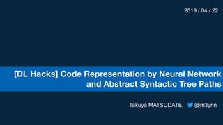 [DL Hacks] Code Representation by Neural Network
and Abstract Syntactic Tree Paths
2019 / 04 / 22
Takuya MATSUDATE, @m3yrin
 