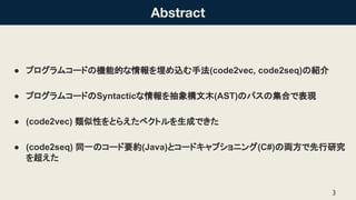 Abstract
● プログラムコード 機能的な情報を埋め込む手法(code2vec, code2seq) 紹介
● プログラムコード Syntacticな情報を抽象構文木(AST) パス 集合で表現
● (code2vec) 類似性をとらえた...