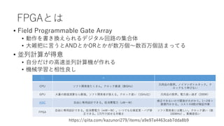FPGAとは
• Field Programmable Gate Array
• 動作を書き換えられるデジタル回路の集合体
• 大雑把に言うとANDとかORとかが数万個～数百万個詰まってる
• 並列計算が得意
• 自分だけの高速並列計算機が作れ...