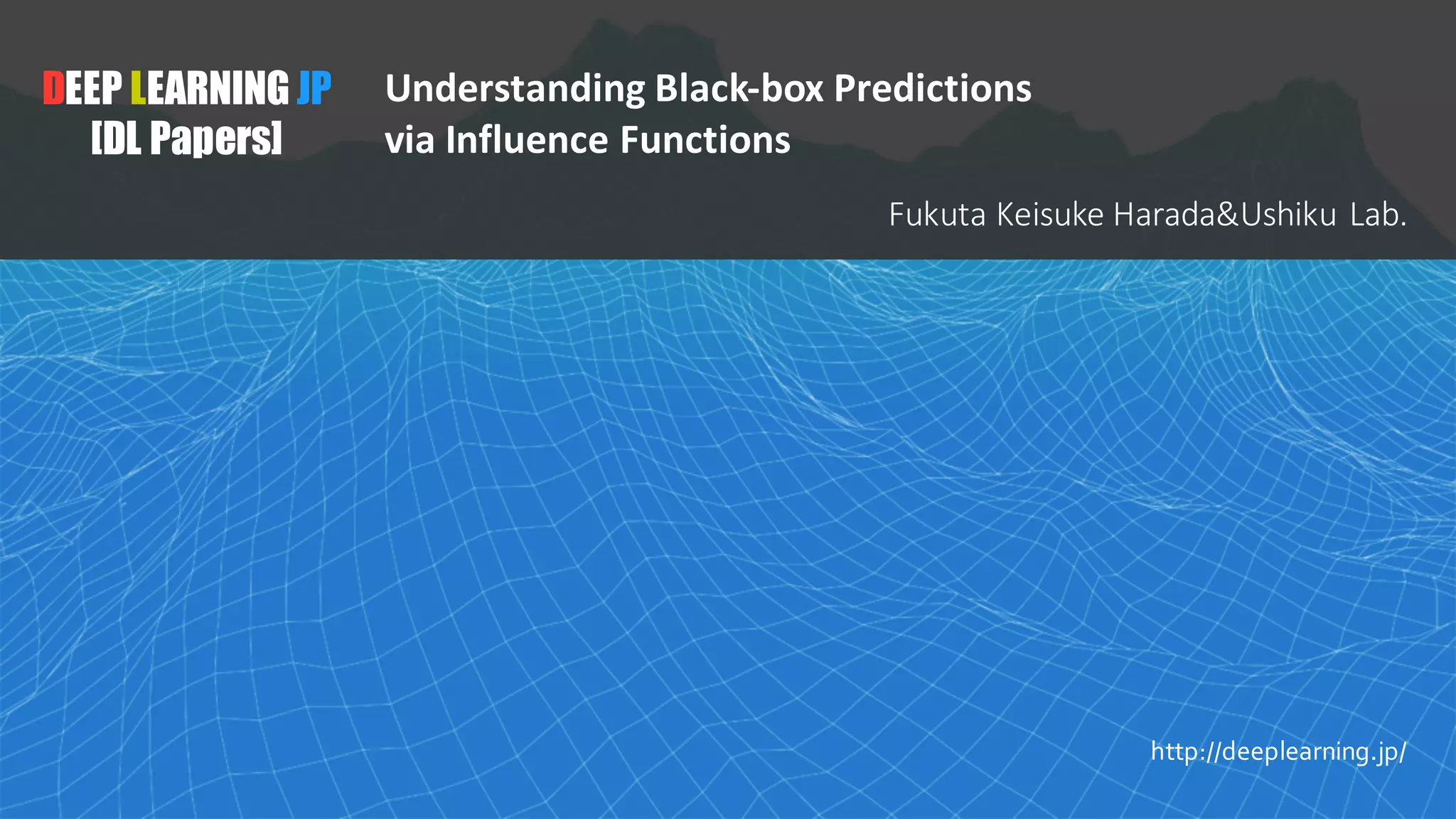 1
DEEP LEARNING JP
[DL Papers]
http://deeplearning.jp/
Understanding Black-box Predictions
via Influence Functions
Fukuta Keisuke	Harada&Ushiku Lab.
 