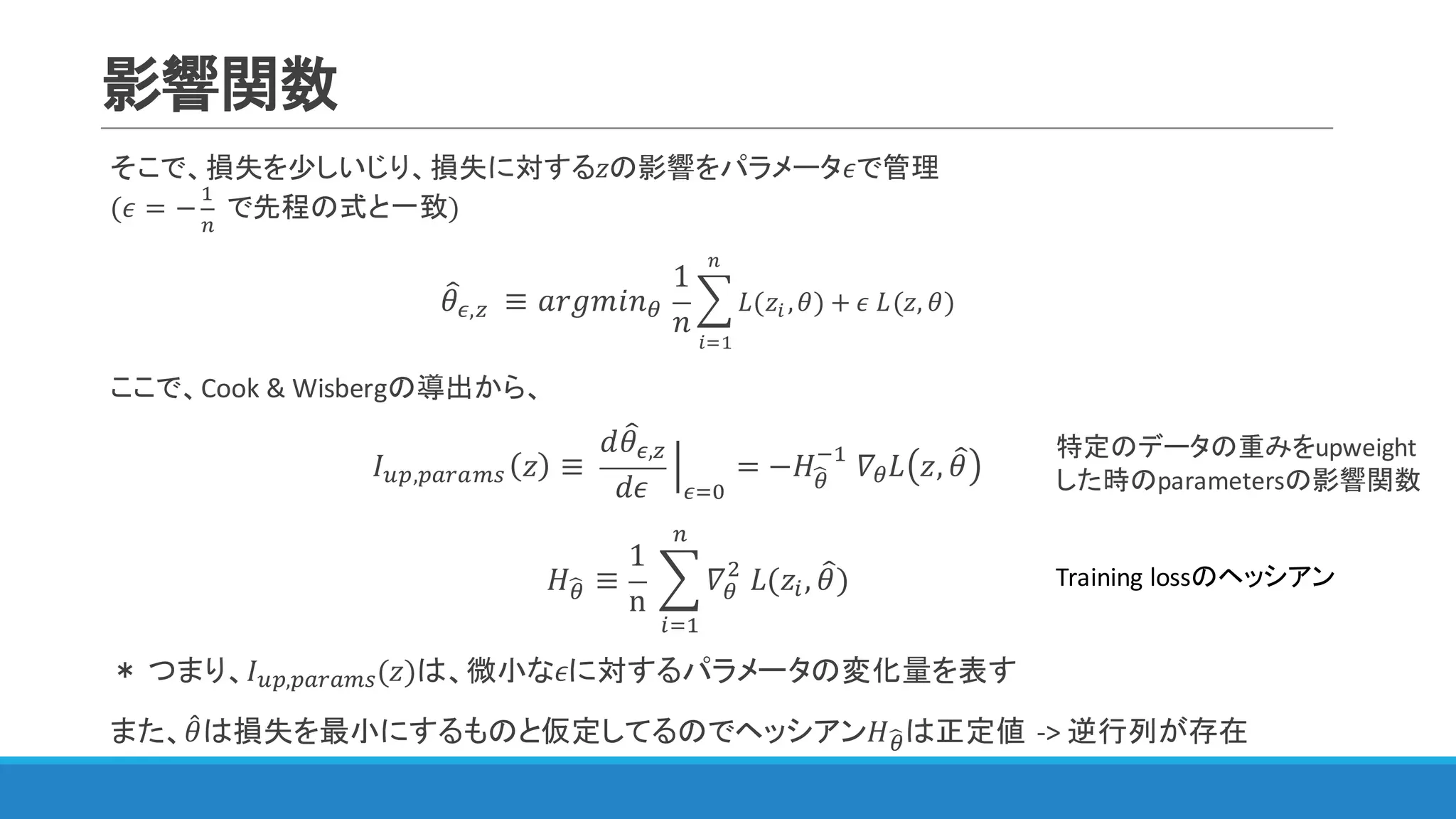 影響関数
そこで、損失を少しいじり、損失に対する𝑧の影響をパラメータ𝜖で管理
(𝜖 = −
"
&
	で先程の式と一致)
𝜃=F,A 	≡ 𝑎𝑟𝑔𝑚𝑖𝑛<	
1
𝑛
? 𝐿(𝑧) , 𝜃
&
)3"
) + 𝜖	𝐿(𝑧, 𝜃)
ここで、Cook	&	Wisbergの導出から、
𝐼IJ,JKLKMN 𝑧 ≡	
𝑑𝜃=F,A
𝑑𝜖
P
F3Q
= −𝐻<S
@"
	𝛻< 𝐿 𝑧, 𝜃= 						
𝐻<S ≡
1
n
	? 𝛻<
$
	𝐿(𝑧), 𝜃=)
&
)3"
＊ つまり、𝐼IJ,JKLKMN(𝑧)は、微小な𝜖に対するパラメータの変化量を表す
また、𝜃4は損失を最小にするものと仮定してるのでヘッシアン𝐻<Sは正定値 ->	逆行列が存在
特定のデータの重みをupweight
した時のparametersの影響関数
Training	lossのヘッシアン
 
