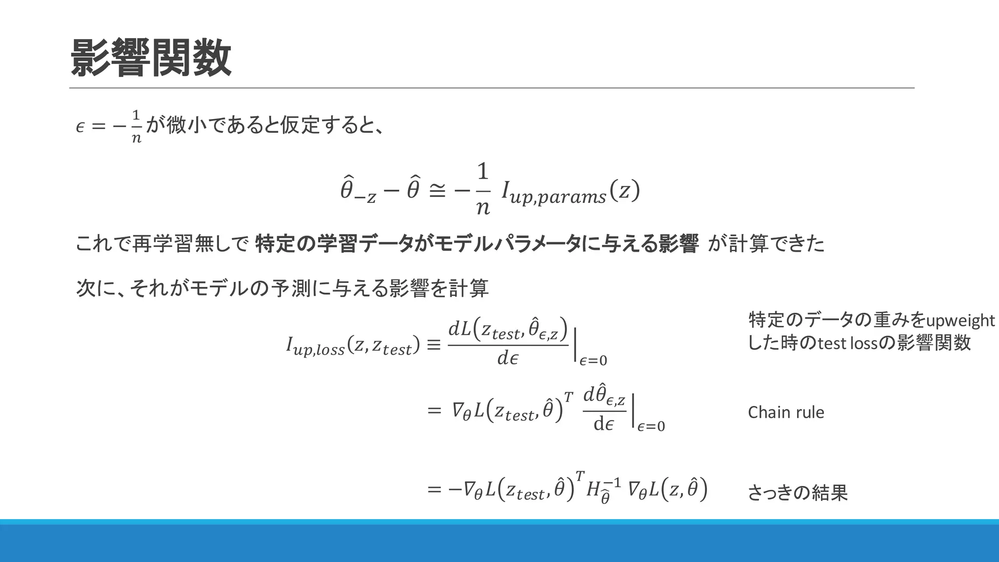 影響関数
𝜖 = −
"
&
が微小であると仮定すると、
𝜃=@A − 𝜃= ≅ −
1
𝑛
	 𝐼IJ,JKLKMN 𝑧
これで再学習無しで 特定の学習データがモデルパラメータに与える影響 が計算できた
次に、それがモデルの予測に与える影響を計算
𝐼IJ,WXNN 𝑧, 𝑧YZNY ≡
𝑑𝐿 𝑧YZNY, 𝜃4F,A
𝑑𝜖
P
F3Q
																			
特定のデータの重みをupweight
した時のtest	lossの影響関数
Chain	rule= 	𝛻< 𝐿 𝑧YZNY, 𝜃4
[
	
𝑑𝜃4F,A
d𝜖
P
F3Q
= −𝛻< 𝐿 𝑧YZNY, 𝜃4
[
𝐻<S
@"
	𝛻< 𝐿 𝑧, 𝜃4 さっきの結果
 