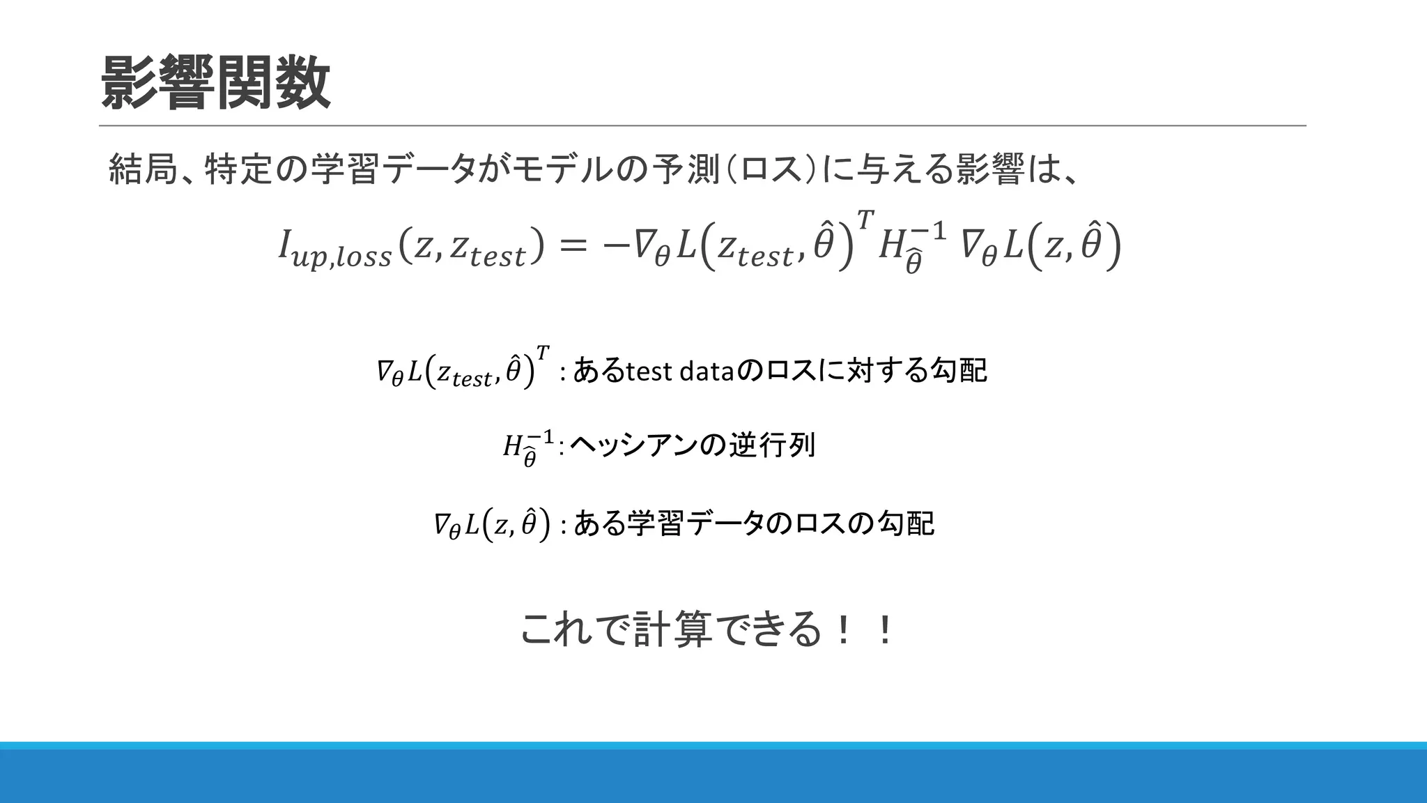 影響関数
結局、特定の学習データがモデルの予測（ロス）に与える影響は、
𝐼IJ,WXNN 𝑧, 𝑧YZNY = −𝛻< 𝐿 𝑧YZNY, 𝜃4 [
𝐻<S
@"
	𝛻< 𝐿 𝑧, 𝜃4
これで計算できる！！
	𝛻< 𝐿 𝑧, 𝜃4 :	ある学習データのロスの勾配
𝛻< 𝐿 𝑧YZNY, 𝜃4
[
:	あるtest	dataのロスに対する勾配
𝐻<S
@"
：ヘッシアンの逆行列
 