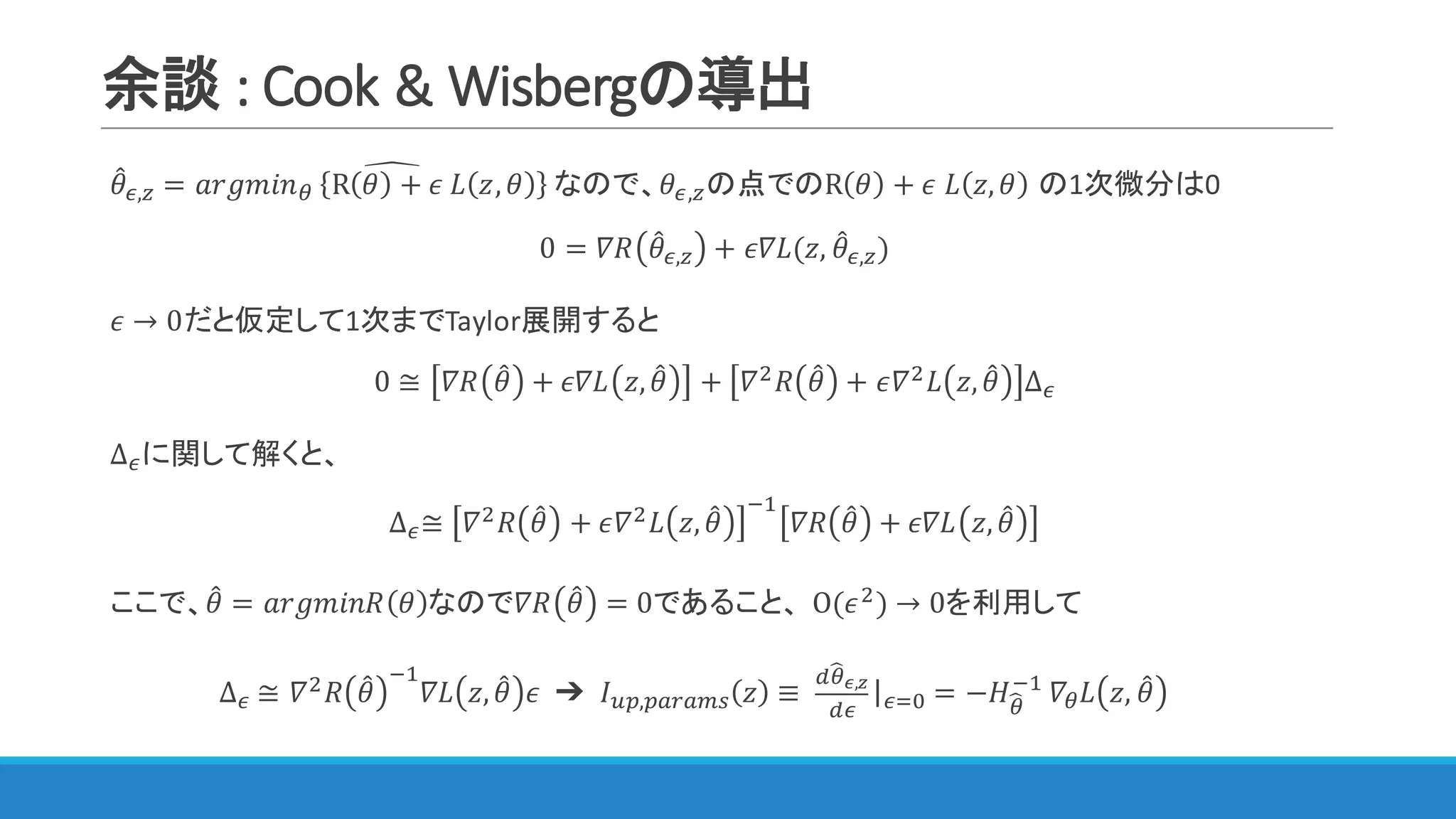 余談 :	Cook	&	Wisbergの導出
𝜃4F,A = 𝑎𝑟𝑔𝑚𝑖𝑛<	 R 𝜃 + 𝜖	𝐿 𝑧, 𝜃 	なので、𝜃^
F,Aの点でのR 𝜃 + 𝜖	𝐿 𝑧, 𝜃 の1次微分は0
0 = 𝛻𝑅 𝜃4F,A + 𝜖𝛻𝐿(𝑧, 𝜃4F,A)
𝜖 → 0だと仮定して1次までTaylor展開すると
0 ≅ 𝛻𝑅 𝜃4 + 𝜖𝛻𝐿 𝑧, 𝜃4 + 𝛻$ 𝑅 𝜃4 + 𝜖𝛻$ 𝐿 𝑧, 𝜃4 ∆F
∆Fに関して解くと、
∆F≅ 𝛻$ 𝑅 𝜃4 + 𝜖𝛻$ 𝐿 𝑧, 𝜃4
@"
𝛻𝑅 𝜃4 + 𝜖𝛻𝐿 𝑧, 𝜃4
ここで、𝜃4 = 𝑎𝑟𝑔𝑚𝑖𝑛𝑅 𝜃 なので𝛻𝑅 𝜃4 = 0であること、 O(𝜖$) → 0を利用して
∆F	≅ 𝛻$ 𝑅 𝜃4
@"
𝛻𝐿 𝑧, 𝜃4 𝜖 ➔ 	𝐼IJ,JKLKMN 𝑧 ≡ 	
c<Sd,e
cF
|F3Q = −𝐻<S
@"
	𝛻< 𝐿 𝑧, 𝜃4
 