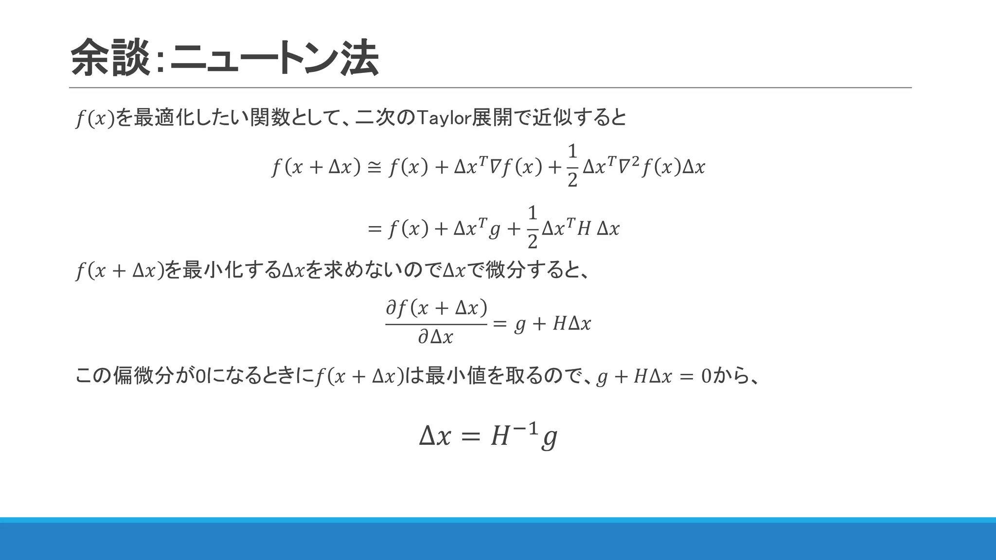 余談：ニュートン法
𝑓(𝑥)を最適化したい関数として、二次のTaylor展開で近似すると
𝑓 𝑥 + ∆𝑥 ≅ 𝑓 𝑥 + ∆𝑥[ 𝛻𝑓 𝑥 +
1
2
∆𝑥[ 𝛻$ 𝑓 𝑥 ∆𝑥
𝑓 𝑥 + ∆𝑥 を最小化する∆𝑥を求めないので∆𝑥で微分すると、
𝜕𝑓 𝑥 + ∆𝑥
𝜕∆𝑥
= 𝑔 + 𝐻∆𝑥
この偏微分が0になるときに𝑓 𝑥 + ∆𝑥 は最小値を取るので、𝑔 + 𝐻∆𝑥 = 0から、
∆𝑥 = 𝐻@"
𝑔
= 𝑓 𝑥 + ∆𝑥[ 𝑔 +
1
2
∆𝑥[ 𝐻	∆𝑥
 