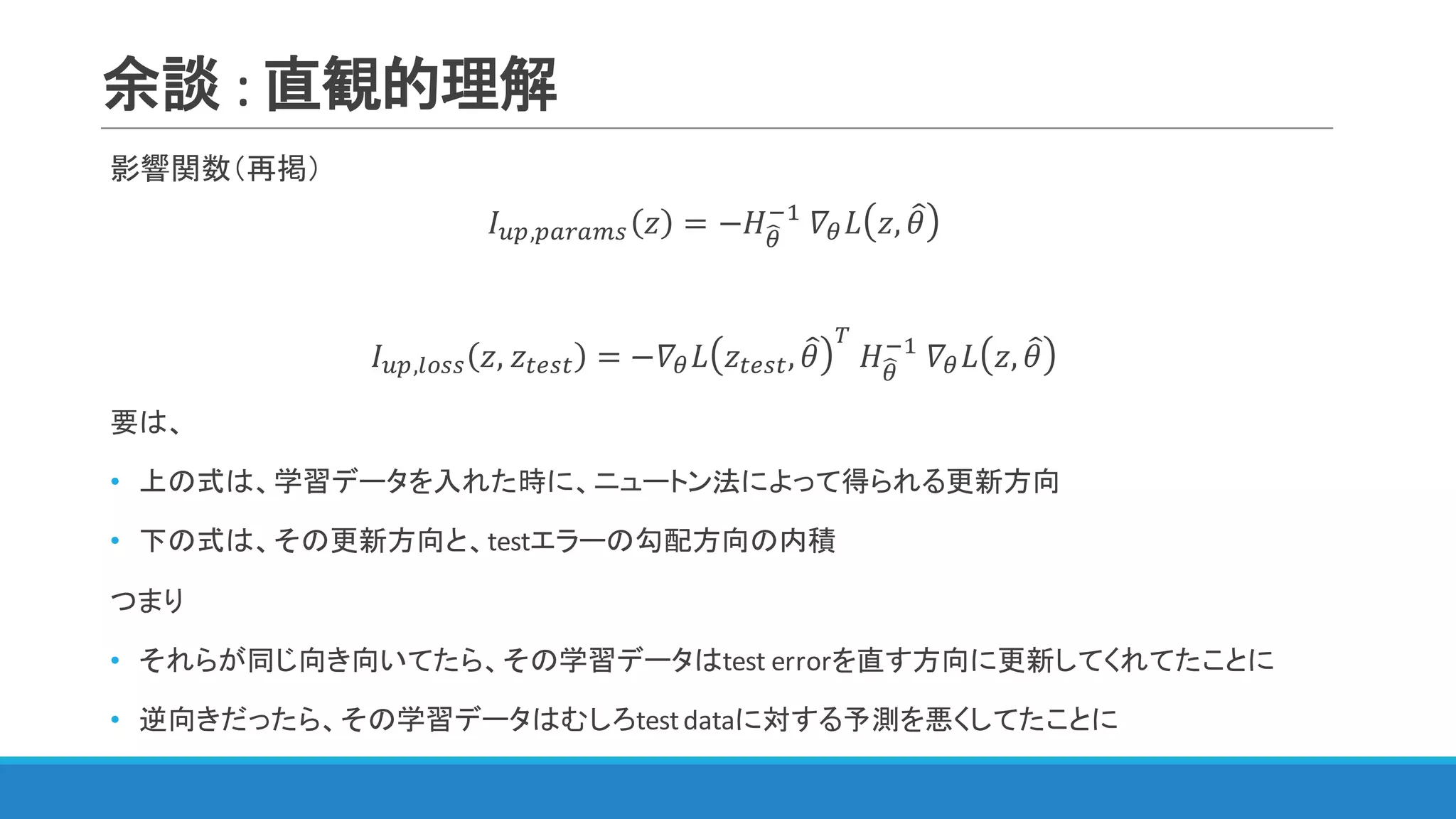 余談 :	直観的理解
影響関数（再掲）
𝐼IJ,JKLKMN 𝑧 = −𝐻<S
@"
	𝛻< 𝐿 𝑧, 𝜃=
𝐼IJ,WXNN 𝑧, 𝑧YZNY = −𝛻< 𝐿 𝑧YZNY, 𝜃=
[
	𝐻<S
@"
	𝛻< 𝐿 𝑧, 𝜃=
要は、
• 上の式は、学習データを入れた時に、ニュートン法によって得られる更新方向
• 下の式は、その更新方向と、testエラーの勾配方向の内積
つまり
• それらが同じ向き向いてたら、その学習データはtest	errorを直す方向に更新してくれてたことに
• 逆向きだったら、その学習データはむしろtest	dataに対する予測を悪くしてたことに
 