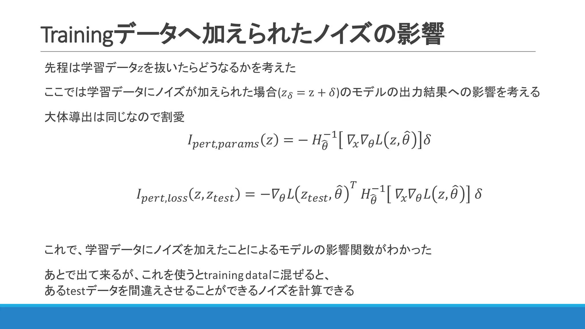 Trainingデータへ加えられたノイズの影響
先程は学習データ𝑧を抜いたらどうなるかを考えた
ここでは学習データにノイズが加えられた場合(𝑧j = z + 𝛿)のモデルの出力結果への影響を考える
大体導出は同じなので割愛
𝐼JZLY,JKLKMN 𝑧 = −	𝐻<S
@"
	𝛻m 𝛻< 𝐿 𝑧, 𝜃= 𝛿
𝐼JZLY,WXNN 𝑧, 𝑧YZNY = −𝛻< 𝐿 𝑧YZNY, 𝜃= [
	𝐻<S
@"
	𝛻m 𝛻< 𝐿 𝑧, 𝜃= 	𝛿
これで、学習データにノイズを加えたことによるモデルの影響関数がわかった
あとで出て来るが、これを使うとtraining	dataに混ぜると、
あるtestデータを間違えさせることができるノイズを計算できる
 