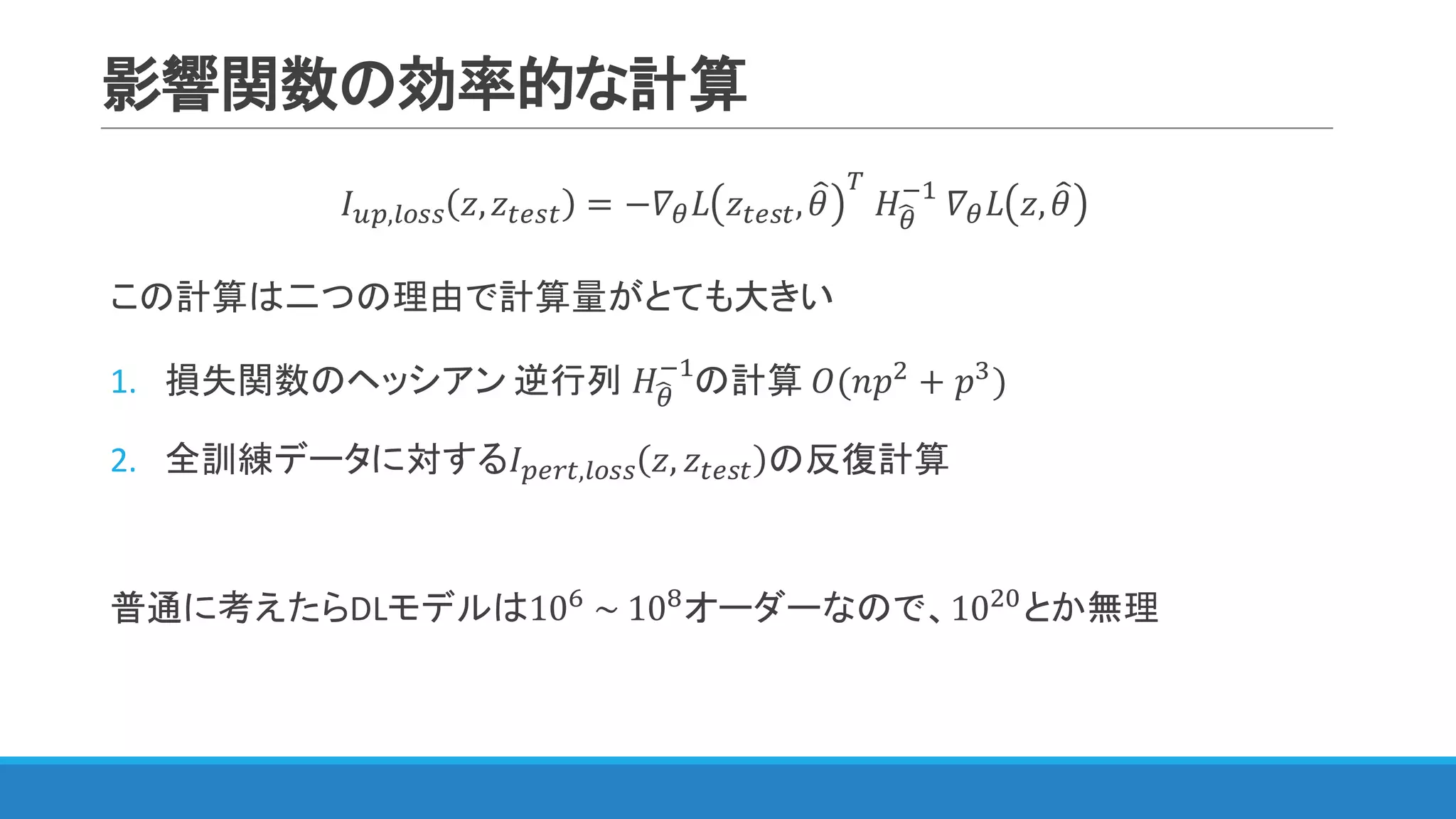 影響関数の効率的な計算
𝐼IJ,WXNN 𝑧, 𝑧YZNY = −𝛻< 𝐿 𝑧YZNY, 𝜃= [
	𝐻<S
@"
	𝛻< 𝐿 𝑧, 𝜃=
この計算は二つの理由で計算量がとても大きい
1. 損失関数のヘッシアン 逆行列	𝐻<S
@"
の計算 𝑂(𝑛𝑝$
+ 𝑝p
)
2. 全訓練データに対する𝐼JZLY,WXNN 𝑧, 𝑧YZNY の反復計算
普通に考えたらDLモデルは10q
	~	10s
オーダーなので、10$Q
とか無理
 