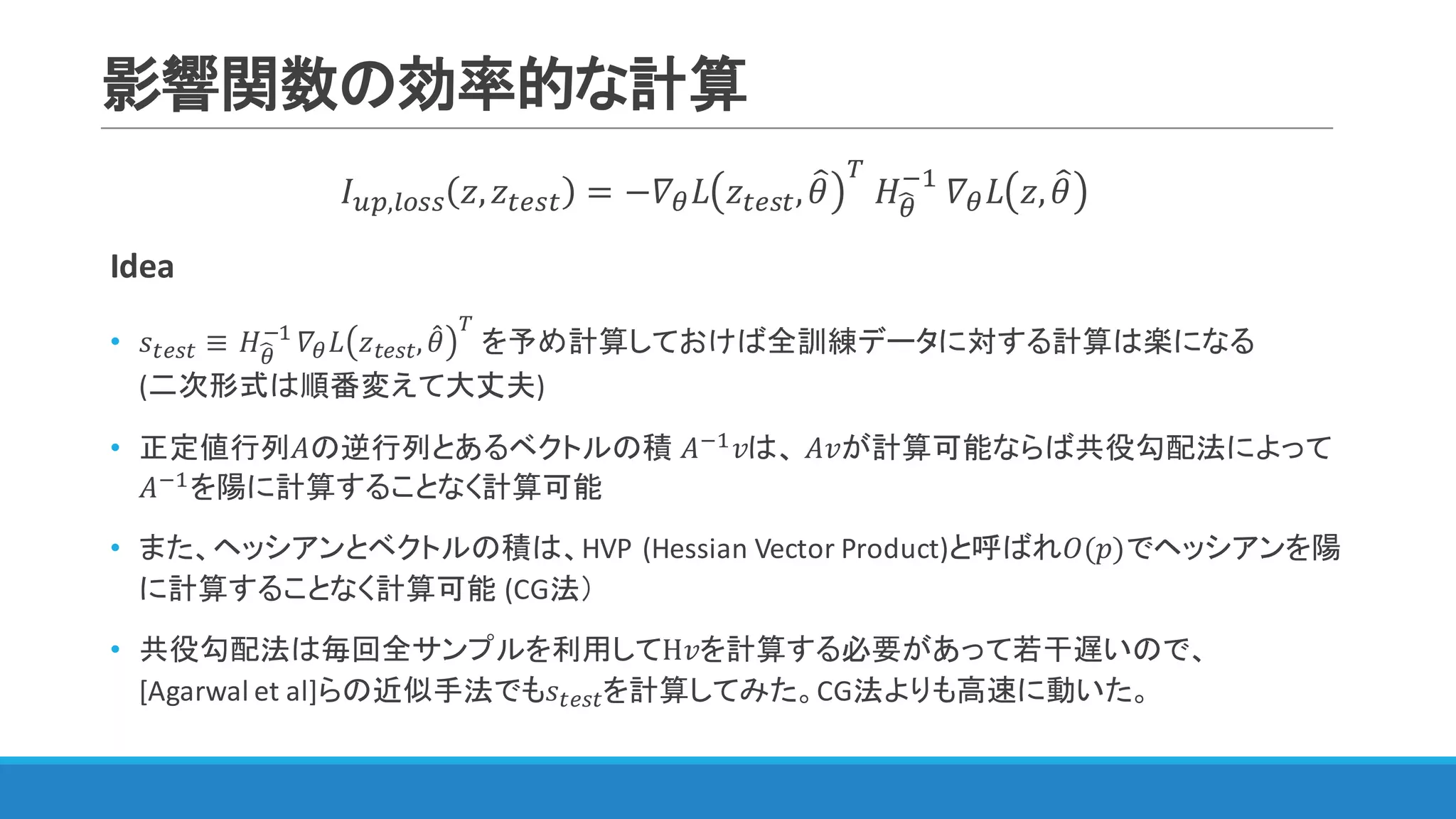 影響関数の効率的な計算
𝐼IJ,WXNN 𝑧, 𝑧YZNY = −𝛻< 𝐿 𝑧YZNY, 𝜃= [
	𝐻<S
@"
	𝛻< 𝐿 𝑧, 𝜃=
Idea
• 𝑠YZNY ≡	𝐻<S
@"
𝛻< 𝐿 𝑧YZNY, 𝜃4
[
を予め計算しておけば全訓練データに対する計算は楽になる
(二次形式は順番変えて大丈夫)
• 正定値行列𝐴の逆行列とあるベクトルの積 𝐴@" 𝑣は、 𝐴𝑣が計算可能ならば共役勾配法によって
𝐴@"を陽に計算することなく計算可能
• また、ヘッシアンとベクトルの積は、HVP	(Hessian	Vector	Product)と呼ばれ𝑂(𝑝)でヘッシアンを陽
に計算することなく計算可能 (CG法）
• 共役勾配法は毎回全サンプルを利用してH𝑣を計算する必要があって若干遅いので、
[Agarwal	et	al]らの近似手法でも𝑠YZNYを計算してみた。CG法よりも高速に動いた。
 