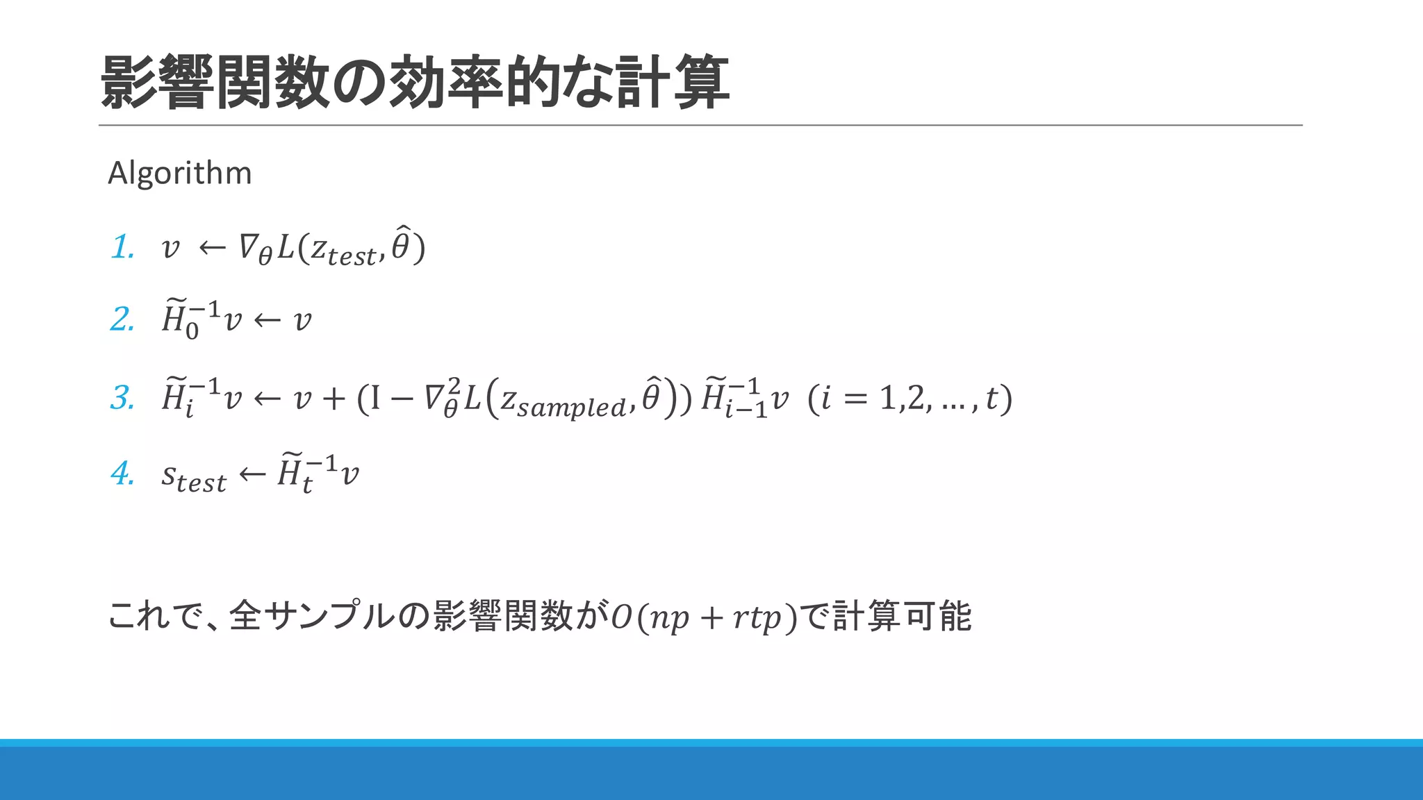 影響関数の効率的な計算
Algorithm
1. 𝑣	 ← 𝛻< 𝐿(𝑧YZNY, 𝜃=)
2. 𝐻z
Q
@"
𝑣 ← 𝑣
3. 𝐻z
)
@"
𝑣 ← 𝑣 + (I − 𝛻<
$
𝐿 𝑧NKMJWZc, 𝜃= ) 𝐻z
)@"
@"
𝑣		(𝑖 = 1,2, … , 𝑡)
4. 𝑠YZNY ← 𝐻z
Y
@"
𝑣
これで、全サンプルの影響関数が𝑂(𝑛𝑝 + 𝑟𝑡𝑝)で計算可能
 