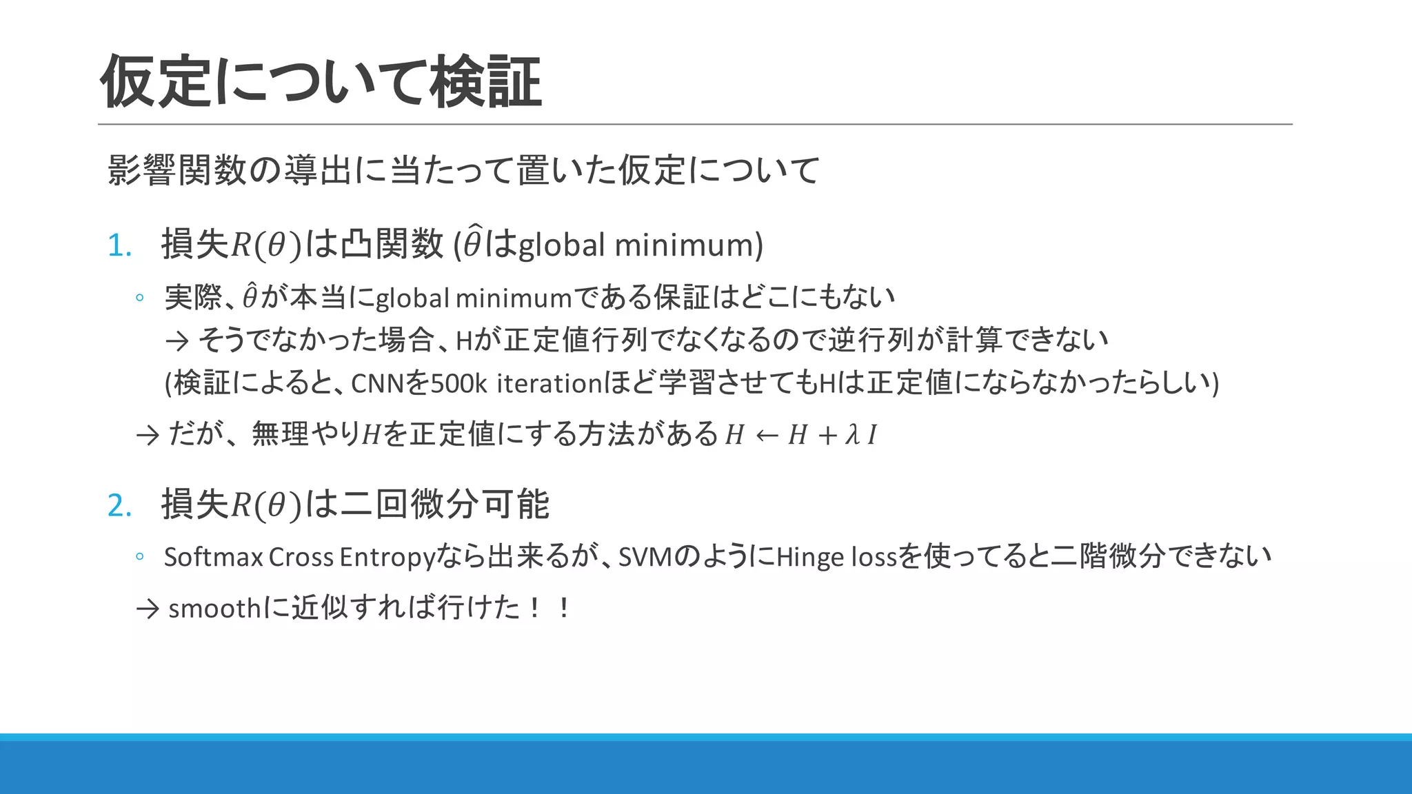 仮定について検証
影響関数の導出に当たって置いた仮定について
1. 損失𝑅(𝜃)は凸関数 (𝜃=はglobal	minimum)
◦ 実際、𝜃4が本当にglobal	minimumである保証はどこにもない
→ そうでなかった場合、Hが正定値行列でなくなるので逆行列が計算できない
(検証によると、CNNを500k	iterationほど学習させてもHは正定値にならなかったらしい)
→ だが、 無理やり𝐻を正定値にする方法がある	𝐻 ← 𝐻 + 𝜆	𝐼
2. 損失𝑅(𝜃)は二回微分可能
◦ Softmax Cross	Entropyなら出来るが、SVMのようにHinge	lossを使ってると二階微分できない
→ smoothに近似すれば行けた！！
 