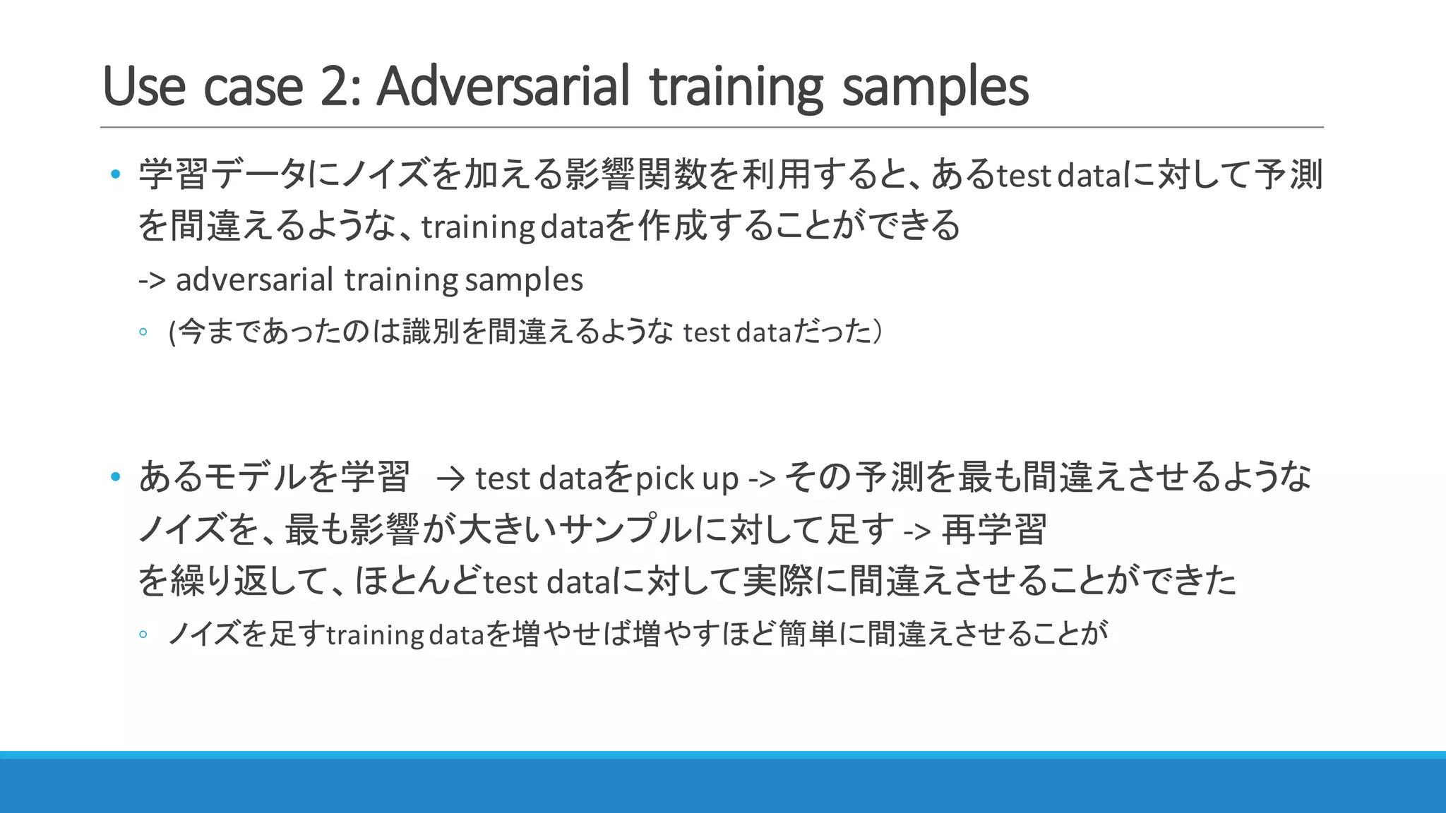 Use	case	2:	Adversarial	training	samples
• 学習データにノイズを加える影響関数を利用すると、あるtest	dataに対して予測
を間違えるような、training	dataを作成することができる
->	adversarial	training	samples
◦ (今まであったのは識別を間違えるような test	dataだった）
• あるモデルを学習 → test	dataをpick	up	->	その予測を最も間違えさせるような
ノイズを、最も影響が大きいサンプルに対して足す ->	再学習
を繰り返して、ほとんどtest	dataに対して実際に間違えさせることができた
◦ ノイズを足すtraining	dataを増やせば増やすほど簡単に間違えさせることが
 