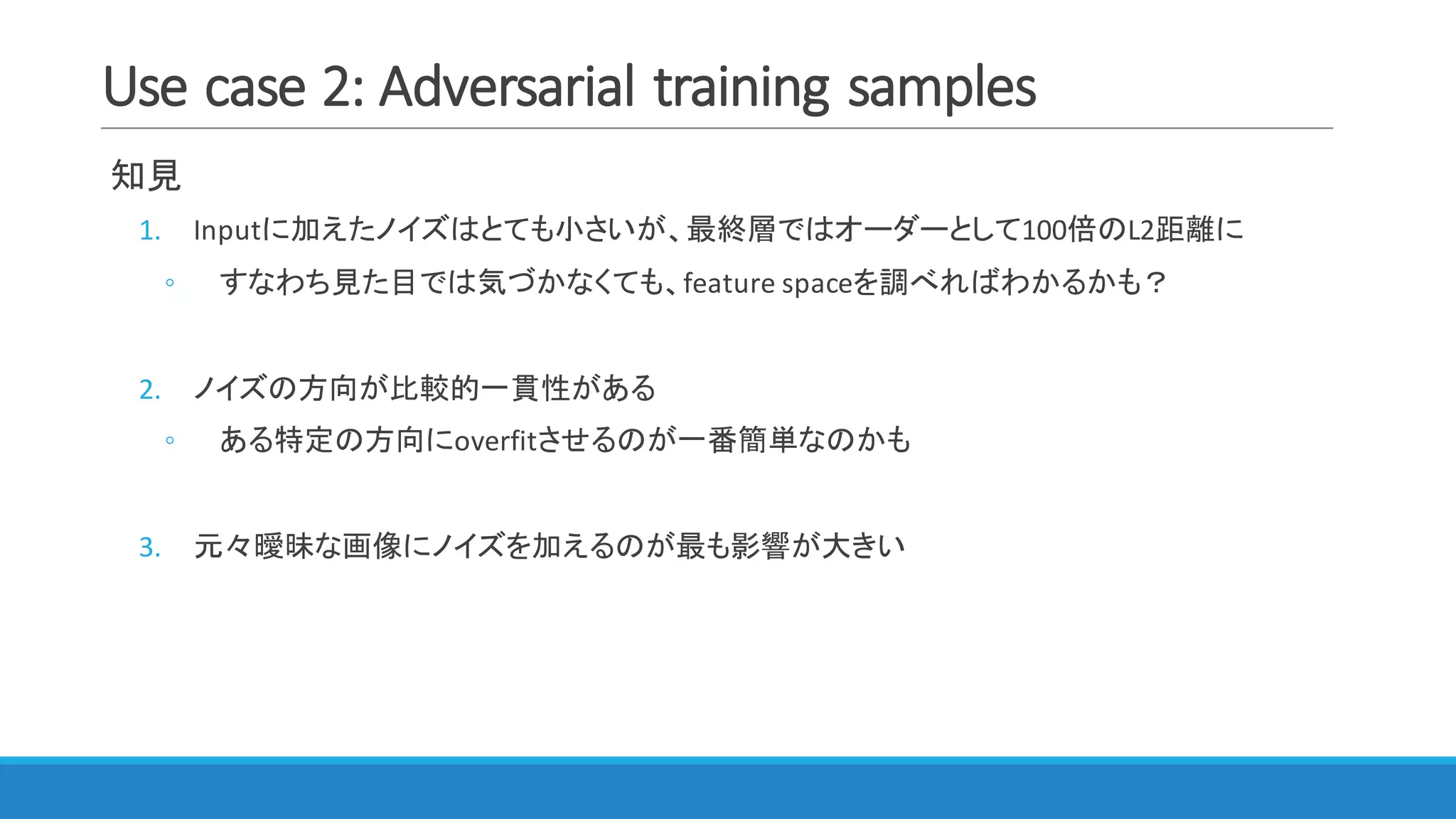 Use	case	2:	Adversarial	training	samples
知見
1. Inputに加えたノイズはとても小さいが、最終層ではオーダーとして100倍のL2距離に
◦ すなわち見た目では気づかなくても、feature	spaceを調べればわかるかも？
2. ノイズの方向が比較的一貫性がある
◦ ある特定の方向にoverfitさせるのが一番簡単なのかも
3. 元々曖昧な画像にノイズを加えるのが最も影響が大きい
 