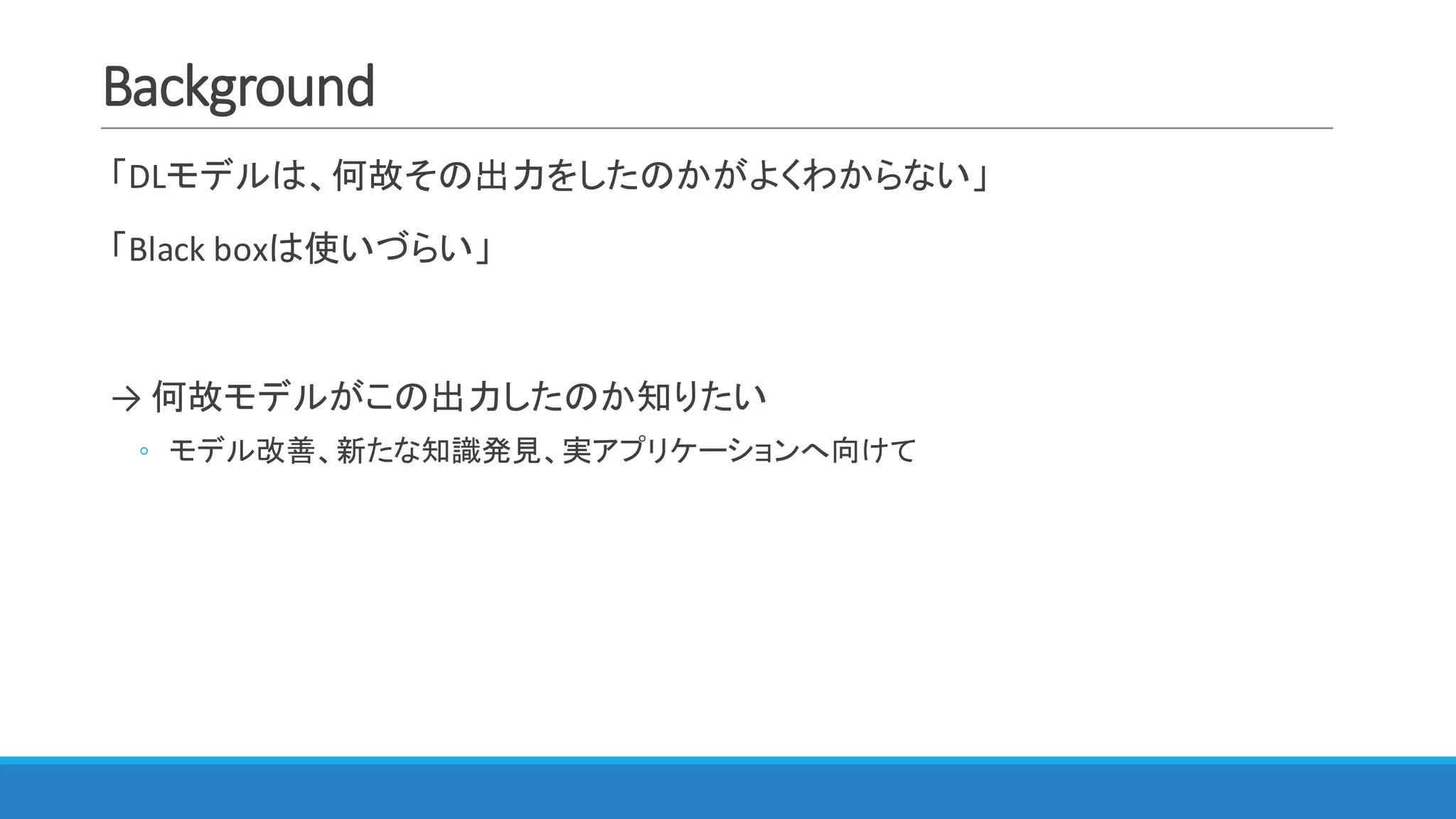 Background
「DLモデルは、何故その出力をしたのかがよくわからない」
「Black	boxは使いづらい」
→ 何故モデルがこの出力したのか知りたい
◦ モデル改善、新たな知識発見、実アプリケーションへ向けて
 