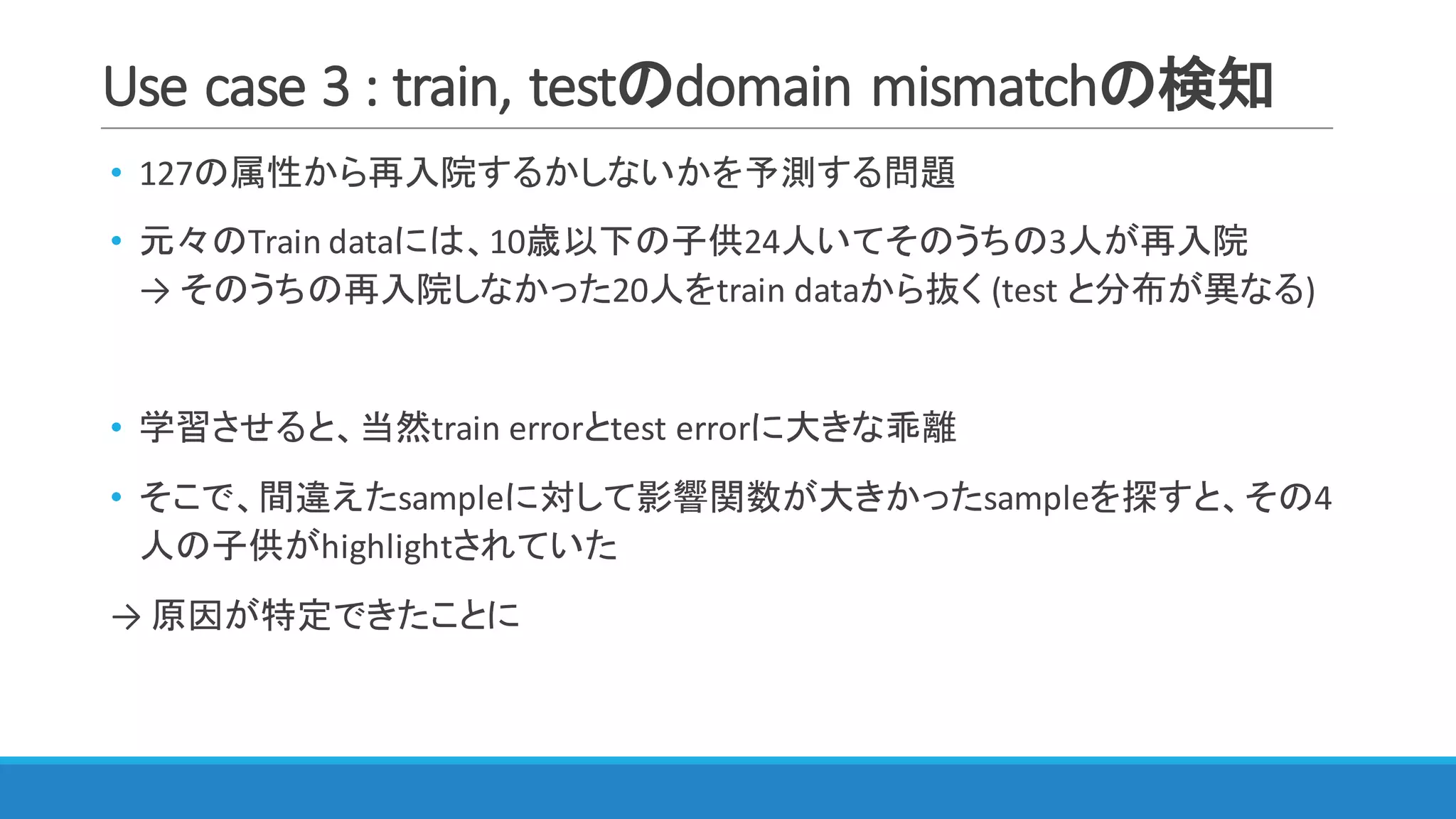 Use	case	3	:	train,	testのdomain	mismatchの検知
• 127の属性から再入院するかしないかを予測する問題
• 元々のTrain	dataには、10歳以下の子供24人いてそのうちの3人が再入院
→ そのうちの再入院しなかった20人をtrain	dataから抜く (test	と分布が異なる)
• 学習させると、当然train	errorとtest	errorに大きな乖離
• そこで、間違えたsampleに対して影響関数が大きかったsampleを探すと、その4
人の子供がhighlightされていた
→ 原因が特定できたことに
 