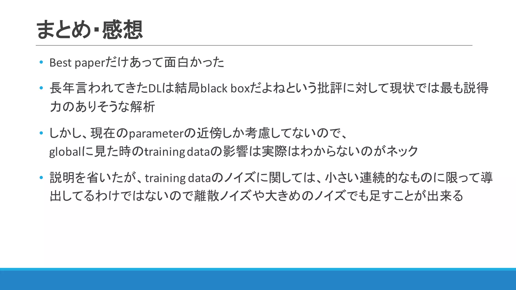 まとめ・感想
• Best	paperだけあって面白かった
• 長年言われてきたDLは結局black	boxだよねという批評に対して現状では最も説得
力のありそうな解析
• しかし、現在のparameterの近傍しか考慮してないので、
globalに見た時のｔraining	dataの影響は実際はわからないのがネック
• 説明を省いたが、training	dataのノイズに関しては、小さい連続的なものに限って導
出してるわけではないので離散ノイズや大きめのノイズでも足すことが出来る
 