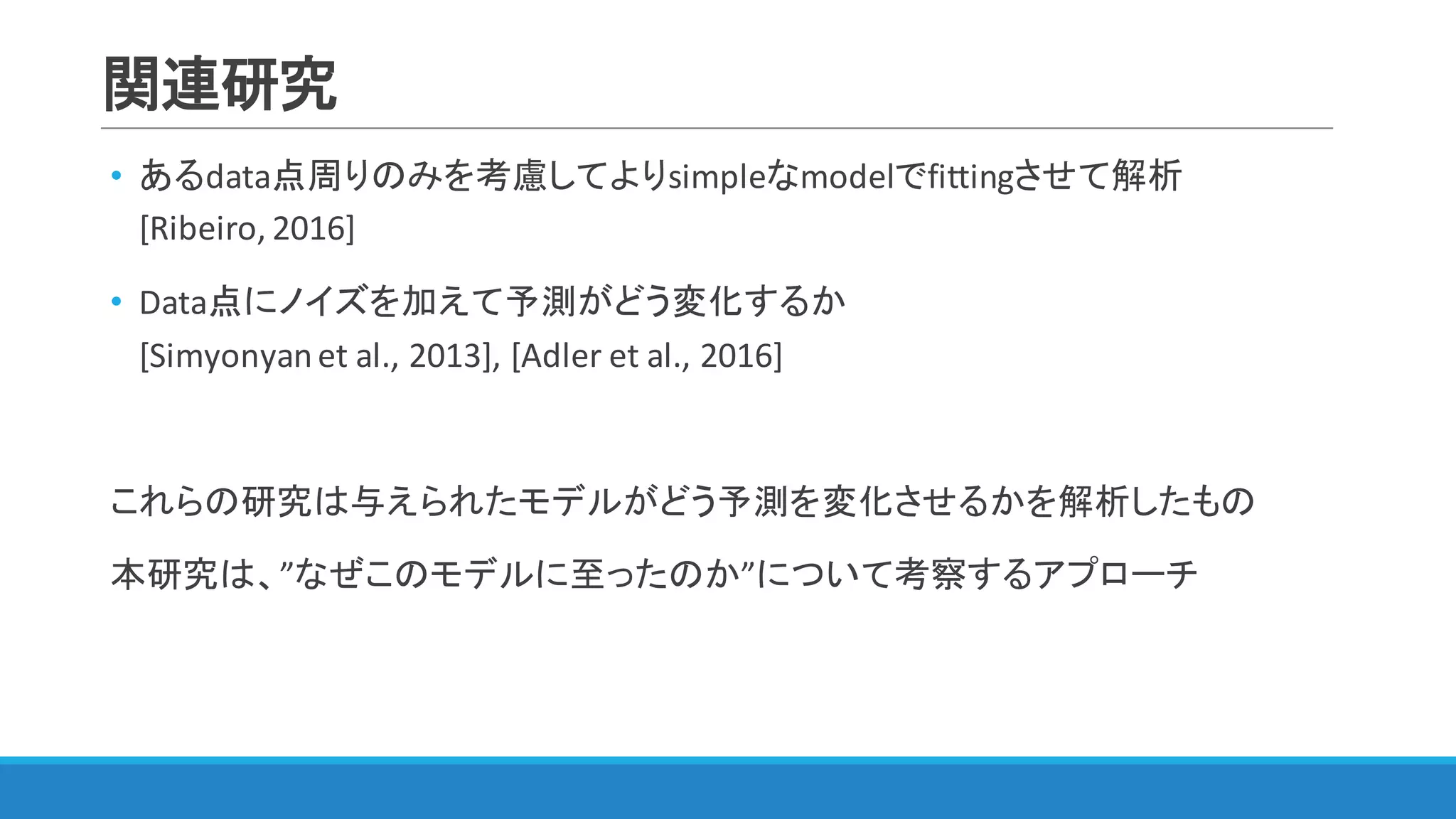 関連研究
• あるdata点周りのみを考慮してよりsimpleなmodelでfittingさせて解析
[Ribeiro,	2016]
• Data点にノイズを加えて予測がどう変化するか
[Simyonyanet	al.,	2013],	[Adler	et	al.,	2016]
これらの研究は与えられたモデルがどう予測を変化させるかを解析したもの
本研究は、”なぜこのモデルに至ったのか”について考察するアプローチ
 