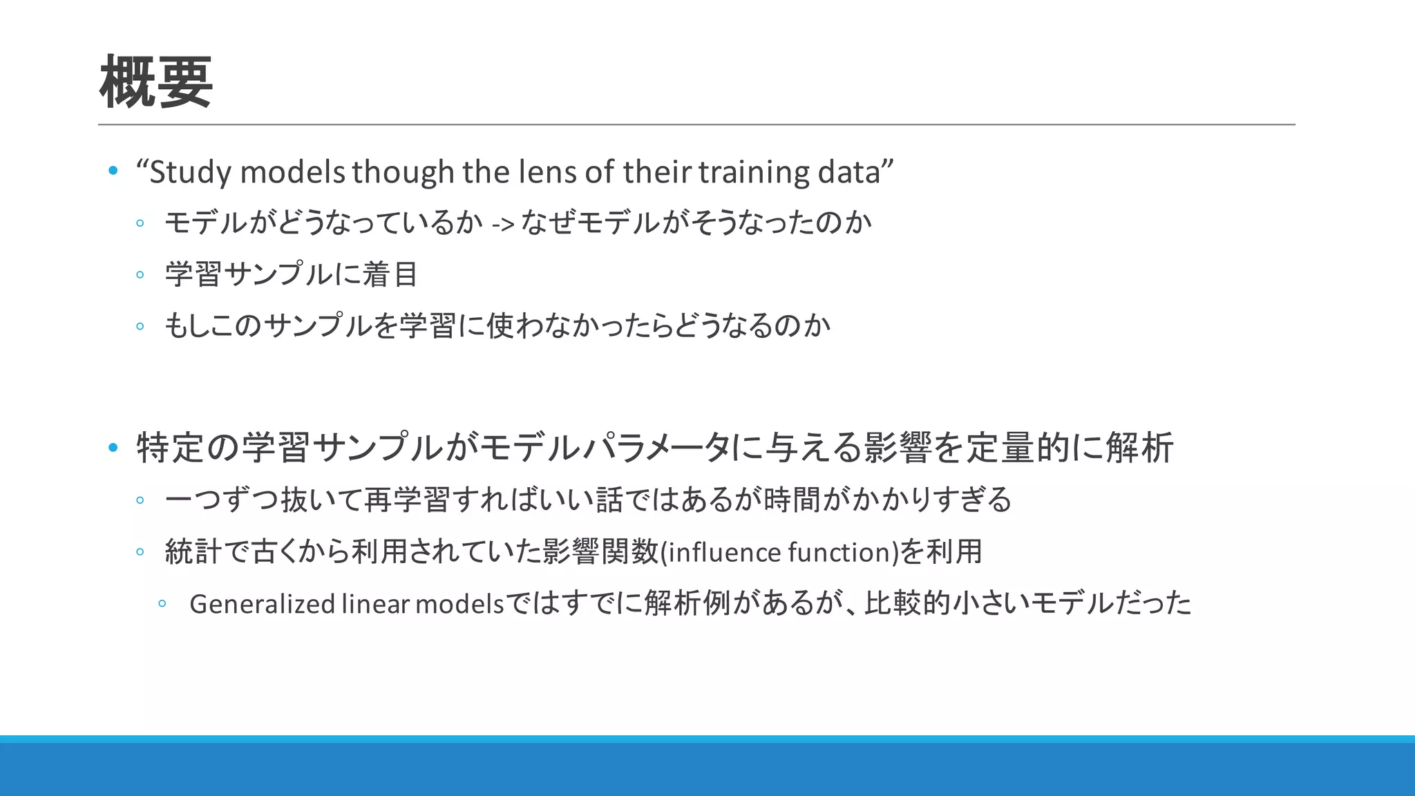 概要
• “Study	models	though	the	lens	of	their	training	data”
◦ モデルがどうなっているか ->	なぜモデルがそうなったのか
◦ 学習サンプルに着目
◦ もしこのサンプルを学習に使わなかったらどうなるのか
• 特定の学習サンプルがモデルパラメータに与える影響を定量的に解析
◦ 一つずつ抜いて再学習すればいい話ではあるが時間がかかりすぎる
◦ 統計で古くから利用されていた影響関数(influence	function)を利用
◦ Generalized	linear	modelsではすでに解析例があるが、比較的小さいモデルだった
 