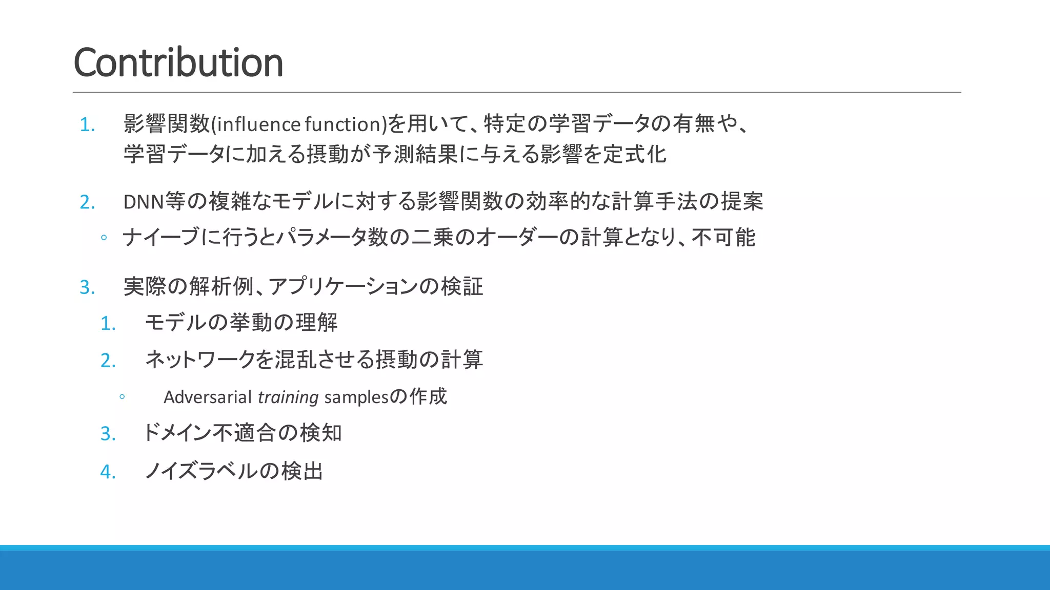 Contribution
1. 影響関数(influence	function)を用いて、特定の学習データの有無や、
学習データに加える摂動が予測結果に与える影響を定式化
2. DNN等の複雑なモデルに対する影響関数の効率的な計算手法の提案
◦ ナイーブに行うとパラメータ数の二乗のオーダーの計算となり、不可能
3. 実際の解析例、アプリケーションの検証
1. モデルの挙動の理解
2. ネットワークを混乱させる摂動の計算
◦ Adversarial	training samplesの作成
3. ドメイン不適合の検知
4. ノイズラベルの検出
 