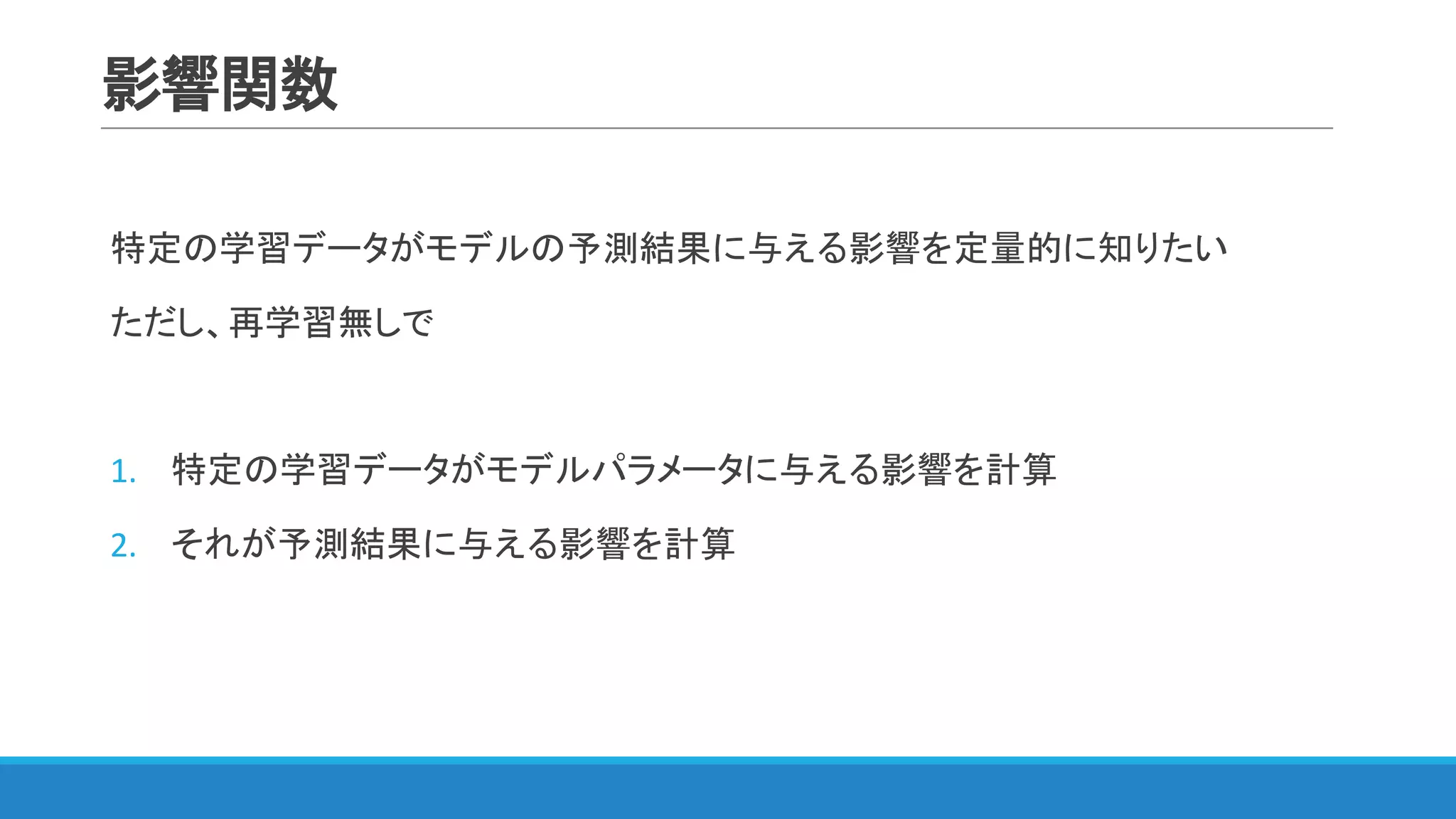 影響関数
特定の学習データがモデルの予測結果に与える影響を定量的に知りたい
ただし、再学習無しで
1. 特定の学習データがモデルパラメータに与える影響を計算
2. それが予測結果に与える影響を計算
 
