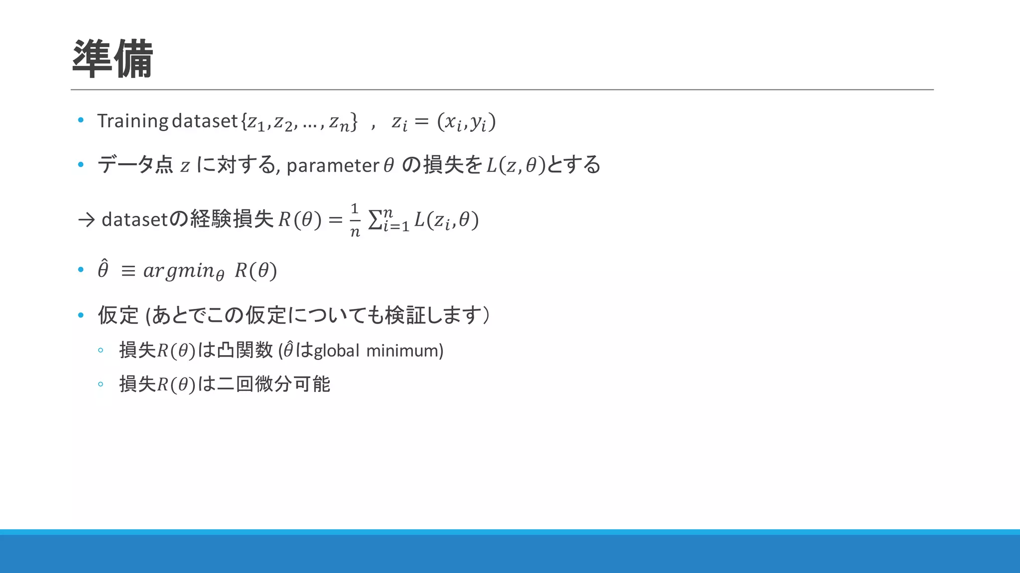 準備
• Training	dataset	{𝑧",𝑧$,…, 𝑧&}			, 	 𝑧) = (𝑥),𝑦))
• データ点 𝑧 に対する,	parameter	𝜃 の損失を 𝐿 𝑧, 𝜃 とする
→ datasetの経験損失 𝑅(𝜃) =
"
&
	∑ 𝐿(𝑧),𝜃&
)3" )
• 𝜃4 	≡ 𝑎𝑟𝑔𝑚𝑖𝑛<		𝑅(𝜃)
• 仮定 (あとでこの仮定についても検証します）
◦ 損失𝑅(𝜃)は凸関数 (𝜃4はglobal	minimum)
◦ 損失𝑅(𝜃)は二回微分可能
 