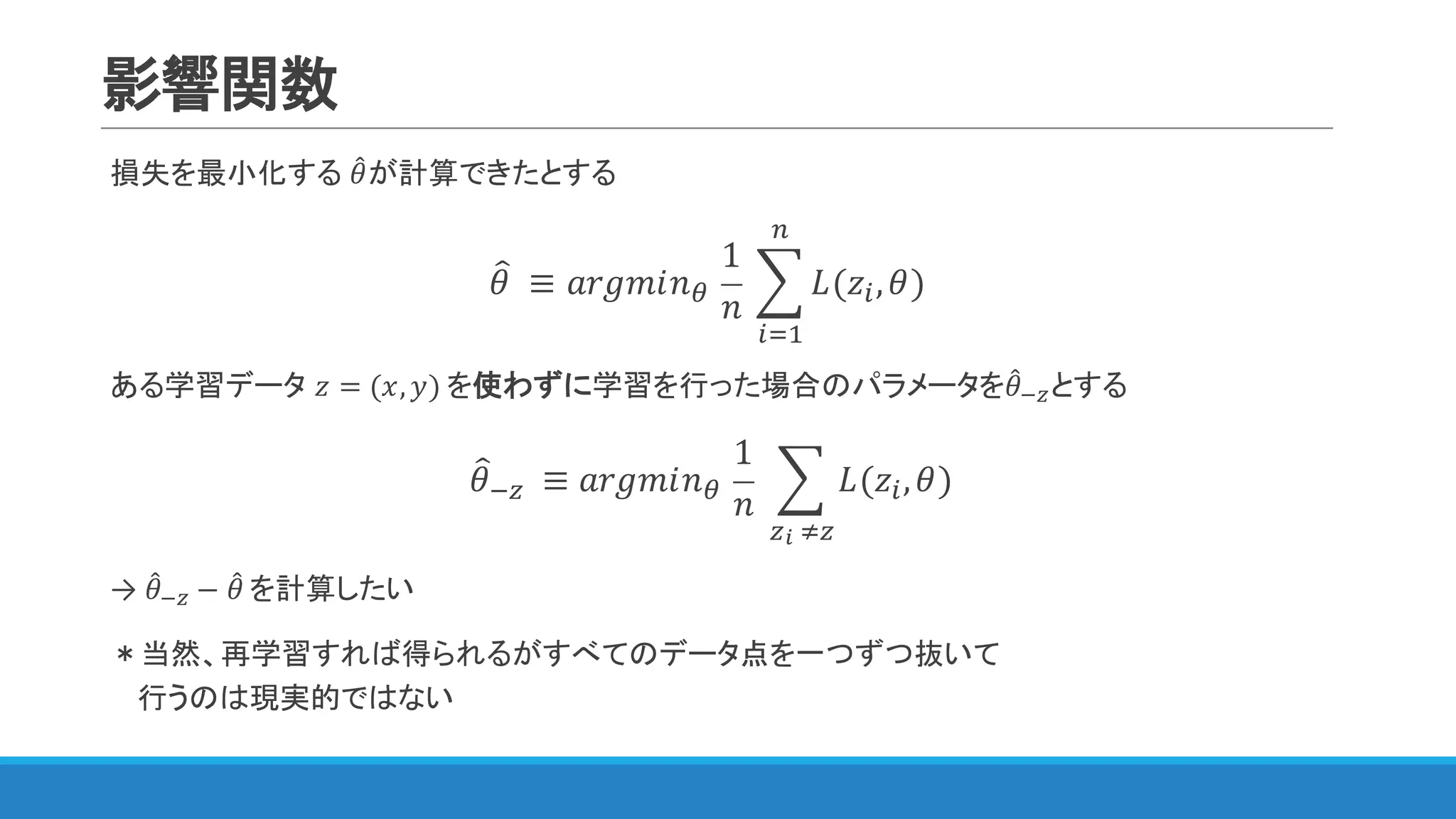 影響関数
損失を最小化する 𝜃4が計算できたとする
𝜃= 	≡ 𝑎𝑟𝑔𝑚𝑖𝑛<	
1
𝑛
	? 𝐿(𝑧), 𝜃
&
)3"
)	
ある学習データ 𝑧 = (𝑥, 𝑦) を使わずに学習を行った場合のパラメータを𝜃4@Aとする
𝜃=@A 	 ≡ 𝑎𝑟𝑔𝑚𝑖𝑛<	
1
𝑛
	 ? 𝐿(𝑧), 𝜃)
AB	CA
→ 𝜃4@A − 𝜃4 を計算したい
＊当然、再学習すれば得られるがすべてのデータ点を一つずつ抜いて
行うのは現実的ではない
 
