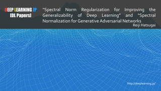 DEEP LEARNING JP
[DL Papers]
“Spectral Norm Regularization for Improving the
Generalizability of Deep Learning” and “Spectral
Normalization for Generative Adversarial Networks
Reiji Hatsugai
http://deeplearning.jp/
 
