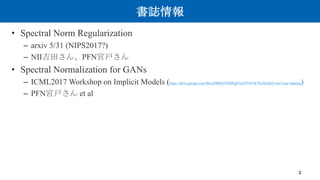 書誌情報
• Spectral Norm Regularization
– arxiv 5/31 (NIPS2017?)
– NII吉田さん、PFN宮戸さん
• Spectral Normalization for GANs
– ICML201...