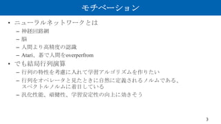 モチベーション
• ニューラルネットワークとは
– 神経回路網
– 脳
– 人間より高精度の認識
– Atari、碁で人間をoverperfrom
• でも結局行列演算
– 行列の特性を考慮に入れて学習アルゴリズムを作りたい
– 行列をオペレー...