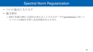 Spectral Norm Regularization
• ついに論文に入ります
• 論文要旨
– NNの各層のSNに正則化を加えることで入力データのperturbationに対して
ロバストなNNを学習し汎化性能を向上させた
10
 