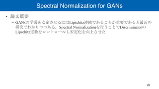 Spectral Normalization for GANs
• 論文概要
– GANsの学習を安定させるにはLipschitz連続であることが重要であると最近の
研究でわかりつつある。Spectral Normalizationを行うことでDiscriminatorの
Lipschitz定数をコントロールし安定化を向上させた
18
 