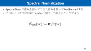 Spectral Normalization
• Spectral Normで重みを割ってできた重みを使ってFeedForwardする
• これによってNN全体のLipschitz定数を1で抑えることができる
21
 