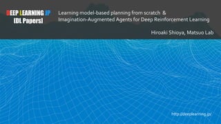 DEEP LEARNING JP
[DL Papers]
Learning model-based planning from scratch &
Imagination-Augmented Agents for Deep Reinforcement Learning
Hiroaki Shioya, Matsuo Lab
http://deeplearning.jp/
 